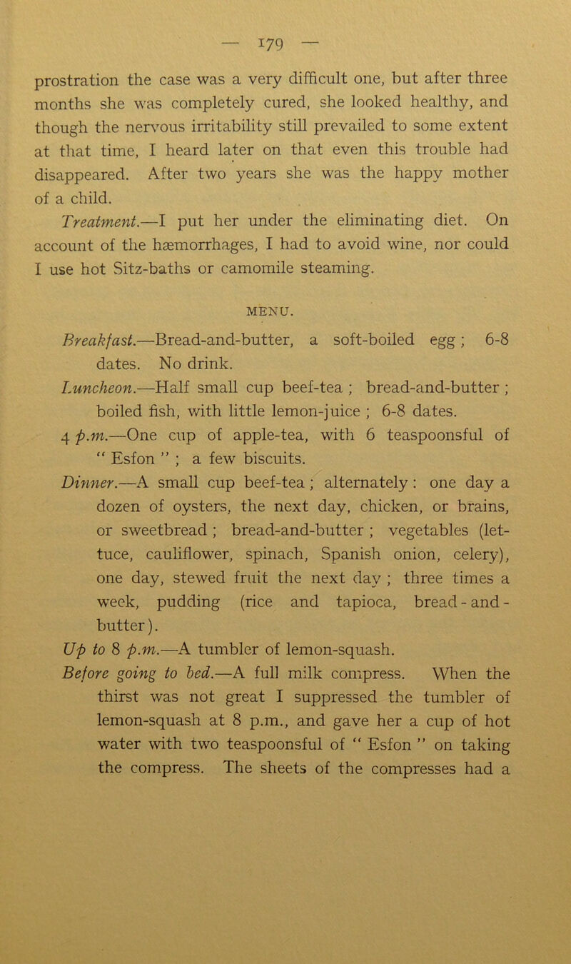 prostration the case was a very difficult one, but after three months she was completely cured, she looked healthy, and though the nervous irritability still prevailed to some extent at that time, I heard later on that even this trouble had disappeared. After two years she was the happy mother of a child. Treatment.—I put her under the eliminating diet. On account of the haemorrhages, I had to avoid wine, nor could I use hot Sitz-baths or camomile steaming. MENU. Breakfast.—Bread-and-butter, a soft-boiled egg; 6-8 dates. No drink. Luncheon.—Half small cup beef-tea ; bread-and-butter ; boiled fish, with little lemon-juice ; 6-8 dates. 4 p.m.—One cup of apple-tea, with 6 teaspoonsful of “ Esfon ” ; a few biscuits. Dinner.—A small cup beef-tea; alternately : one day a dozen of oysters, the next day, chicken, or brains, or sweetbread ; bread-and-butter ; vegetables (let- tuce, cauliflower, spinach, Spanish onion, celery), one day, stewed fruit the next day ; three times a week, pudding (rice and tapioca, bread - and - butter). Up to 8 p.m.—xA tumbler of lemon-squash. Before going to bed.—A full milk compress. When the thirst was not great I suppressed the tumbler of lemon-squash at 8 p.m., and gave her a cup of hot water with two teaspoonsful of “ Esf on ” on taking the compress. The sheets of the compresses had a