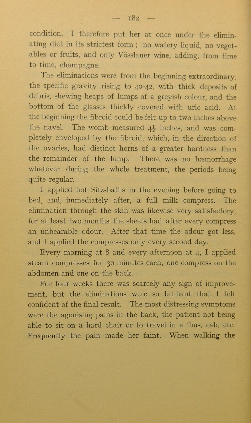 condition. I therefore put her at once under the elimin- ating diet in its strictest form ; no watery liquid, no veget- ables or fruits, and only Vosslauer wine, adding, from time to time, champagne. The eliminations were from the beginning extraordinary, the specific gravity rising to 40-42, with thick deposits of debris, shewing heaps of lumps of a greyish colour, and the bottom of the glasses thickly covered with uric acid. At the beginning the fibroid could be felt up to two inches above the navel. The womb measured 4^ inches, and was com- pletely enveloped by the fibroid, which, in the direction of the ovaries, had distinct horns of a greater hardness than the remainder of the lump. There was no haemorrhage whatever during the whole treatment, the periods being quite regular. I applied hot Sitz-baths in the evening before going to bed, and, immediately after, a full milk compress. The elimination through the skin was likewise very satisfactory, for at least two months the sheets had after every compress an unbearable odour. After that time the odour got less, and I applied the compresses only every second day. Every morning at 8 and every afternoon at 4, I applied steam compresses for 30 minutes each, one compress on the abdomen and one on the back. For four weeks there was scarcely any sign of improve- ment, but the eliminations were so brilliant that I felt confident of the final result. The most distressing symptoms were the agonising pains in the back, the patient not being able to sit on a hard chair or to travel in a ’bus, cab, etc. Frequently the pain made her faint. When walking the