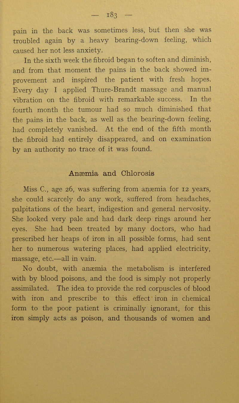 pain in the back was sometimes less, but then she was troubled again by a heavy bearing-down feeling, which caused her not less anxiety. In the sixth week the fibroid began to soften and diminish, and from that moment the pains in the back showed im- provement and inspired the patient with fresh hopes. Every day I applied Thure-Brandt massage and manual vibration on the fibroid with remarkable success. In the fourth month the tumour had so much diminished that the pains in the back, as well as the bearing-down feeling, had completely vanished. At the end of the fifth month the fibroid had entirely disappeared, and on examination by an authority no trace of it was found. Ansemia and Chlorosis Miss C., age 26, was suffering from anaemia for 12 years, she could scarcely do any work, suffered from headaches, palpitations of the heart, indigestion and general nervosity. She looked very pale and had dark deep rings around her eyes. She had been treated by many doctors, who had prescribed her heaps of iron in all possible forms, had sent her to numerous watering places, had applied electricity, massage, etc.—all in vain. No doubt, with ansemia the metabohsm is interfered with by blood poisons, and the food is simply not properly assimilated. The idea to provide the red corpuscles of blood with iron and prescribe to this effect iron in chemical form to the poor patient is criminally ignorant, for this iron simply acts as poison, and thousands of women and