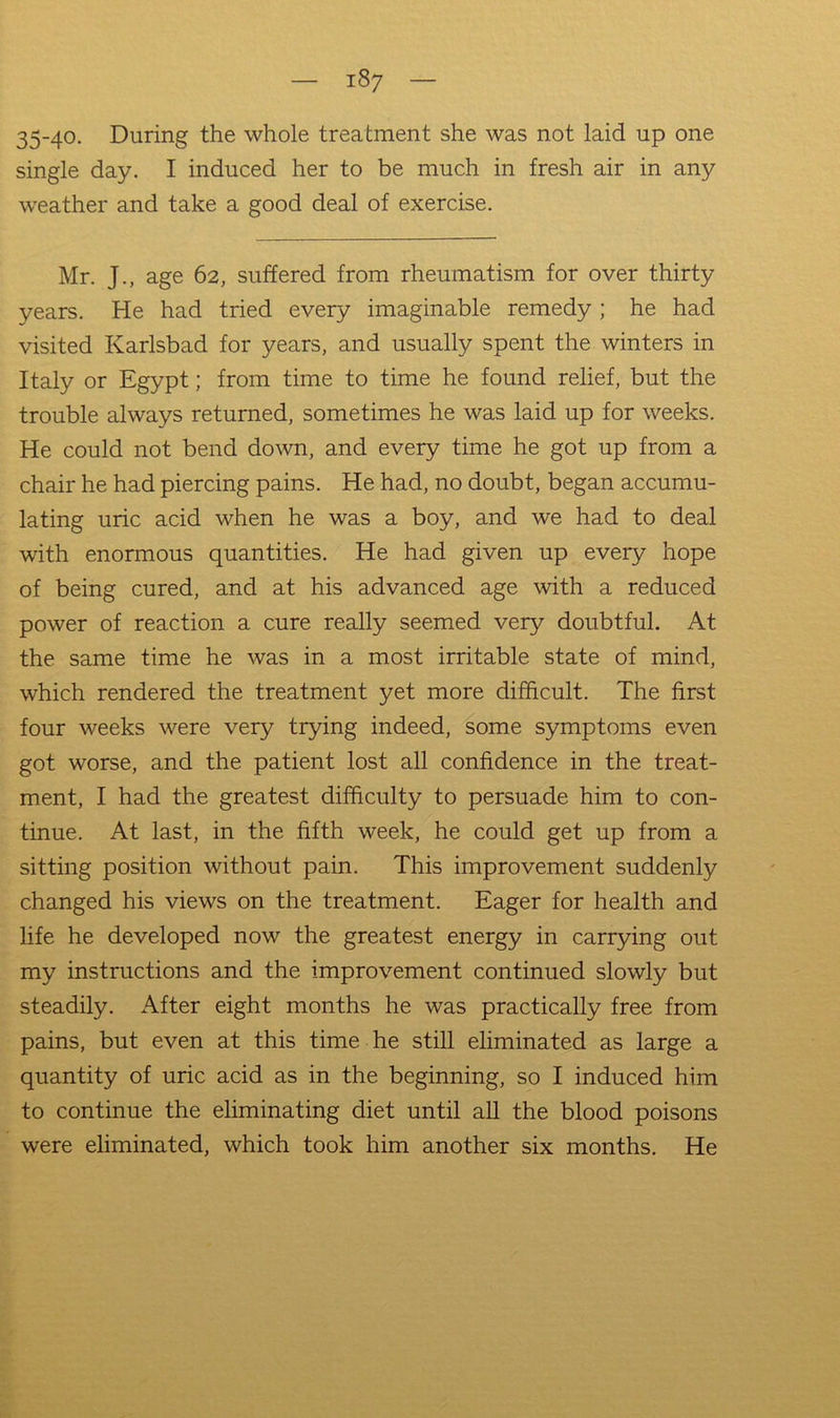 35-40- During the whole treatment she was not laid up one single day. I induced her to be much in fresh air in any weather and take a good deal of exercise. Mr. J., age 62, suffered from rheumatism for over thirty years. He had tried every imaginable remedy ; he had visited Karlsbad for years, and usually spent the winters in Italy or Egypt; from time to time he found relief, but the trouble always returned, sometimes he was laid up for weeks. He could not bend down, and every time he got up from a chair he had piercing pains. He had, no doubt, began accumu- lating uric acid when he was a boy, and we had to deal with enormous quantities. He had given up every hope of being cured, and at his advanced age with a reduced power of reaction a cure really seemed very doubtful. At the same time he was in a most irritable state of mind, which rendered the treatment yet more difficult. The first four weeks were very trying indeed, some symptoms even got worse, and the patient lost all confidence in the treat- ment, I had the greatest difficulty to persuade him to con- tinue. At last, in the fifth week, he could get up from a sitting position without pain. This improvement suddenly changed his views on the treatment. Eager for health and life he developed now the greatest energy in carrying out my instructions and the improvement continued slowly but steadily. After eight months he was practically free from pains, but even at this time he still eliminated as large a quantity of uric acid as in the beginning, so I induced him to continue the eliminating diet until all the blood poisons were eliminated, which took him another six months. He