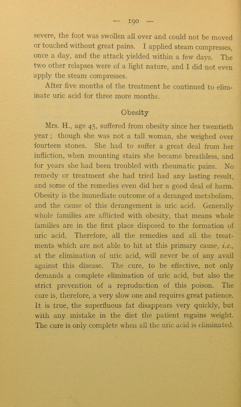 severe, the foot was swollen all over and could not be moved or touched without great pains. I applied steam compresses, once a day, and the attack yielded within a few days. The two other relapses were of a light nature, and I did not even apply the steam compresses. After five months of the treatment he continued to elim- inate uric acid for three more months. Obesity Mrs. H., age 45, suffered from obesity since her twentieth year ; though she was not a tall woman, she weighed over fourteen stones. She had to suffer a great deal from her infliction, when mounting stairs she became breathless, and for years she had been troubled with rheumatic pains. No remedy or treatment she had tried had any lasting result, and some of the remedies even did her a good deal of harm. Obesity is the immediate outcome of a deranged metabolism, and the cause of this derangement is uric acid. Generally whole families are afflicted with obesity, that means whole families are in the first place disposed to the formation of uric acid. Therefore, all the remedies and all the treat- ments which are not able to hit at this primary cause, i.e., at the elimination of uric acid, will never be of any avail against this disease. The cure, to be effective, not only demands a complete elimination of uric acid, but also the strict prevention of a reproduction of this poison. The cure is, therefore, a very slow one and requires great patience. It is true, the superfluous fat disappears very quickly, but with any mistake in the diet the patient regains weight. The cure is only complete when all the uric acid is eliminated.