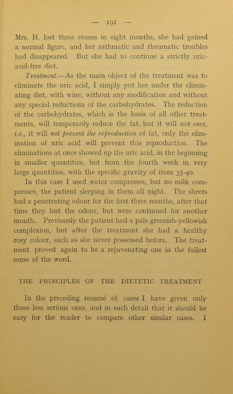 — igi — Mrs. H. lost three stones in eight months, she had gained a normal figure, and her asthmatic and rheumatic troubles had disappeared. But she had to continue a strictly uric- acid-free diet. Treatment.—As the main object of the treatment was to eliminate the uric acid, I simply put her under the elimin- ating diet, with wine, without any modification and without any special reductions of the carbohydrates. The reduction of the carbohydrates, which is the basis of all other treat- ments, will temporarily reduce the fat, but it will not cure, i.e., it will not prevent the reproduction of fat, only the elim- ination of uric acid will prevent this reproduction. The eliminations at once showed up the uric acid, in the beginning in smaller quantities, but from the fourth week in very large quantities, with the specific gravity of from 35-40. In this case I used water compresses, but no milk com- presses, the patient sleeping in them all night. The sheets had a penetrating odour for the first three months, after that time they lost the odour, but were continued for another month. Previously the patient had a pale greenish-yellowish complexion, but after the treatment she had a healthy rosy colour, such as she never possessed before. The treat- ment proved again to be a rejuvenating one in the fullest sense of the word. THE PRINCIPLES OF THE DIETETIC TREATMENT In the preceding resume of cases I have given only those less serious ones, and in such detail that it should be