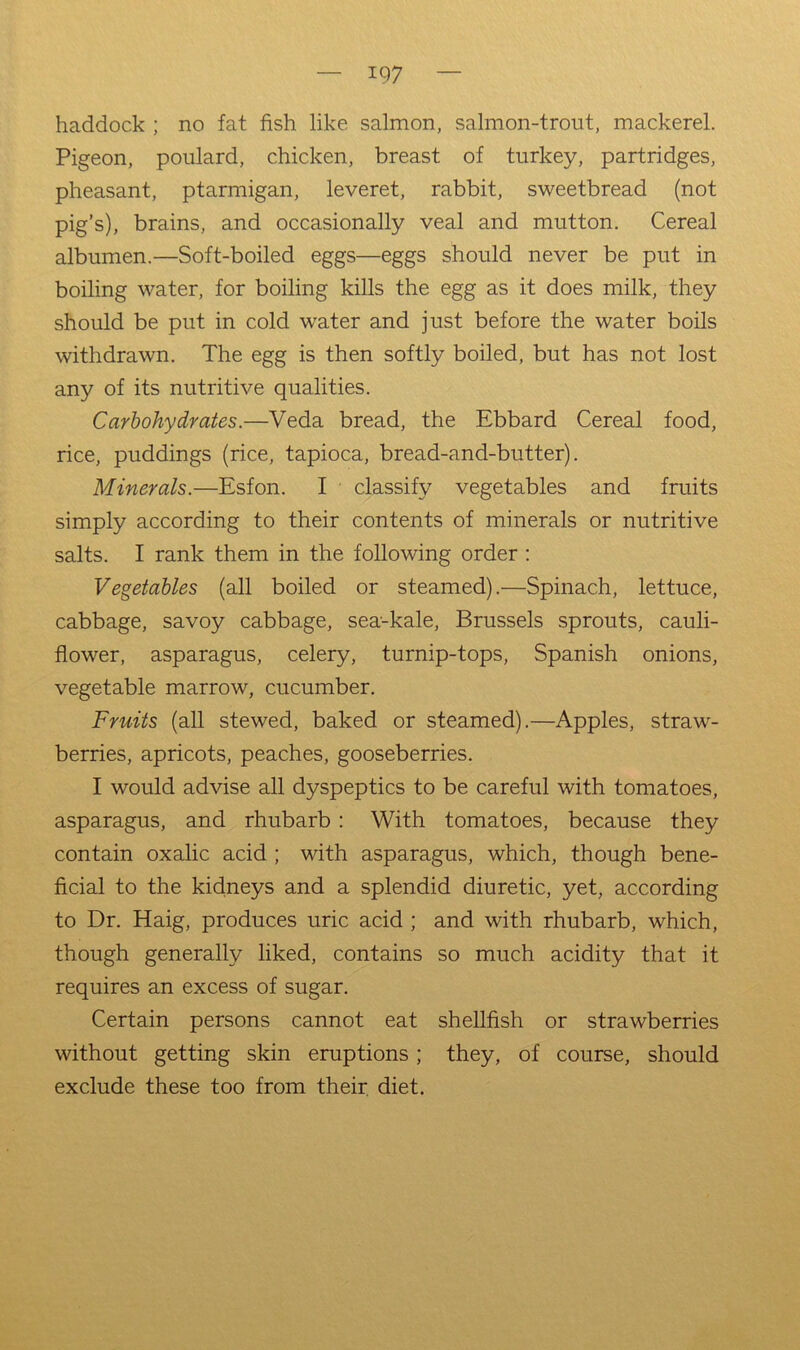 haddock ; no fat fish like salmon, salmon-trout, mackerel. Pigeon, poulard, chicken, breast of turkey, partridges, pheasant, ptarmigan, leveret, rabbit, sweetbread (not pig’s), brains, and occasionally veal and mutton. Cereal albumen.—Soft-boiled eggs—eggs should never be put in boiling water, for boiling kills the egg as it does milk, they should be put in cold water and just before the water boils withdrawn. The egg is then softly boiled, but has not lost any of its nutritive qualities. Carbohydrates.—Veda bread, the Ebbard Cereal food, rice, puddings (rice, tapioca, bread-and-butter). Minerals.—Esfon. I classify vegetables and fruits simply according to their contents of minerals or nutritive salts. I rank them in the following order: Vegetables (all boiled or steamed).—Spinach, lettuce, cabbage, savoy cabbage, sea-kale, Brussels sprouts, cauli- flower, asparagus, celery, turnip-tops, Spanish onions, vegetable marrow, cucumber. Fruits (all stewed, baked or steamed).—Apples, straw- berries, apricots, peaches, gooseberries. I would advise all dyspeptics to be careful with tomatoes, asparagus, and rhubarb: With tomatoes, because they contain oxalic acid; with asparagus, which, though bene- ficial to the kidneys and a splendid diuretic, yet, according to Dr. Haig, produces uric acid ; and with rhubarb, which, though generally liked, contains so much acidity that it requires an excess of sugar. Certain persons cannot eat shellfish or strawberries without getting skin eruptions; they, of course, should exclude these too from their diet.