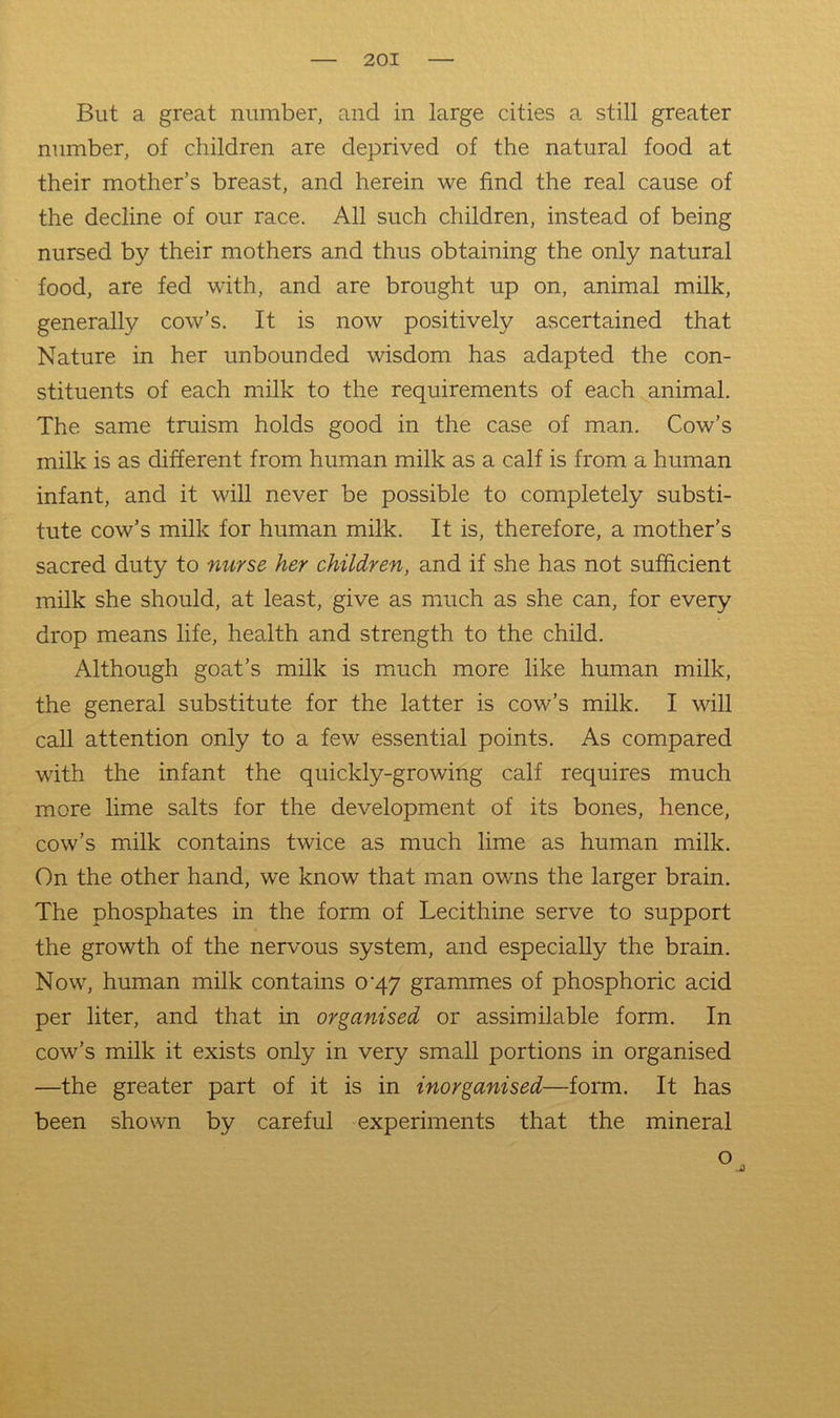But a great number, and in large cities a still greater number, of children are deprived of the natural food at their mother’s breast, and herein we find the real cause of the decline of our race. All such children, instead of being nursed by their mothers and thus obtaining the only natural food, are fed with, and are brought up on, animal milk, generally cow’s. It is now positively ascertained that Nature in her unbounded wisdom has adapted the con- stituents of each milk to the requirements of each animal. The same truism holds good in the case of man. Cow’s milk is as different from human milk as a calf is from a human infant, and it will never be possible to completely substi- tute cow’s milk for human milk. It is, therefore, a mother’s sacred duty to nurse her children, and if she has not sufficient milk she should, at least, give as much as she can, for every drop means life, health and strength to the child. Although goat’s milk is much more like human milk, the general substitute for the latter is cow’s milk. I will call attention only to a few essential points. As compared with the infant the quickly-growing calf requires much more lime salts for the development of its bones, hence, cow’s milk contains twice as much lime as human milk. On the other hand, we know that man owns the larger brain. The phosphates in the form of Lecithine serve to support the growth of the nervous system, and especially the brain. Now, human milk contains 0^47 grammes of phosphoric acid per liter, and that in organised or assimilable form. In cow’s milk it exists only in very small portions in organised —the greater part of it is in inorganised—form. It has been shown by careful experiments that the mineral