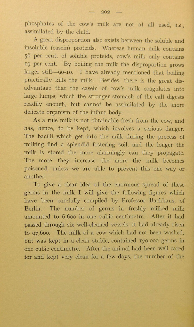 phosphates of the cow’s milk are not at all used, i.e., assimilated by the child. A great disproportion also exists between the soluble and insoluble (casein) proteids. Whereas human milk contains 56 per cent, of soluble proteids, cow’s milk only contains 19 per cent. By boiling the milk the disproportion grows larger still—90-10. I have already mentioned that boiling practically kills the milk. Besides, there is the great dis- advantage that the casein of cow’s milk coagulates into large lumps, which the stronger stomach of the calf digests readily enough, but cannot be assimilated by the more delicate organism of the infant body. As a rule milk is not obtainable fresh from the cow, and has, hence, to be kept, which involves a serious danger. The bacilli which get into the milk during the process of milking find a splendid fostering soil, and the longer the milk is stored the more alarmingly can they propagate. The more they increase the more the milk becomes poisoned, unless we are able to prevent this one way or another. To give a clear idea of the enormous spread of these germs in the milk I will give the following figures which have been carefully compiled by Professor Backhaus, of Berlin. The number of germs in freshly milked milk amounted to 6,600 in one cubic centimetre. After it had passed through six well-cleaned vessels, it had already risen to 97,600. The milk of a cow which had not been washed, but was kept in a clean stable, contained 170,000 germs in one cubic centimetre. After the animal had been well cared for and kept very clean for a few days, the number of the