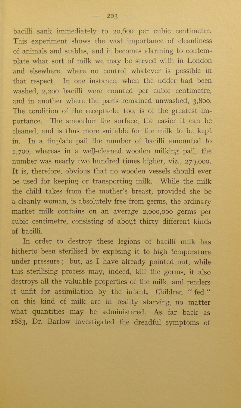 bacilli sank immediately to 20,600 per cubic centimetre. This experiment shows the vast importance of cleanliness of animals and stables, and it becomes alarming to contem- plate what sort of milk we may be served with in London and elsewhere, where no control whatever is possible in that respect. In one instance, when the udder had been washed, 2,200 bacilli were counted per cubic centimetre, and in another where the parts remained unwashed, 3,800. The condition of the receptacle, too, is of the greatest im- portance. The smoother the surface, the easier it can be cleaned, and is thus more suitable for the milk to be kept in. In a tinplate pail the number of bacilli amounted to 1,700, whereas in a weU-cleaned wooden milking pail, the number was nearly two hundred times higher, viz., 279,000. It is, therefore, obvious that no wooden vessels should ever be used for keeping or transporting milk. While the milk the child takes from the mother’s breast, provided she be a cleanly woman, is absolutely free from germs, the ordinary market milk contains on an average 2,000,000 germs per cubic centimetre, consisting of about thirty different kinds of bacilli. In order to destro}^ these legions of bacilli milk has hitherto been sterilised by exposing it to high temperature under pressure ; but, as I have already pointed out, while this sterilising process may, indeed, kill the germs, it also destroys all the valuable properties of the milk, and renders it unfit for assimilation by the infant. Children “ fed ” on this kind of milk are in reality starving, no matter what quantities may be administered. As far back as 1883, Dr. Barlow investigated the dreadful symptoms of