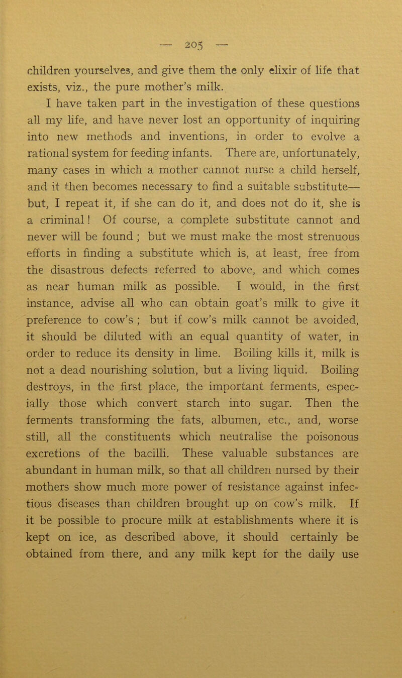 children yourselves, and give them the only elixir of life that exists, viz., the pure mother’s milk. I have taken part in the investigation of these questions all my life, and have never lost an opportunity of inquiring into new methods and inventions, in order to evolve a rational system for feeding infants. There are, unfortunately, many cases in which a mother cannot nurse a child herself, and it then becomes necessary to find a suitable substitute— but, I repeat it, if she can do it, and does not do it, she is a criminal! Of course, a complete substitute cannot and never will be found ; but we must make the most strenuous efforts in finding a substitute which is, at least, free from the disastrous defects referred to above, and which comes as near human milk as possible. I would, in the first instance, advise all who can obtain goat’s milk to give it preference to cow’s ; but if cow’s milk cannot be avoided, it should be diluted with an equal quantity of water, in order to reduce its density in lime. Boiling kills it, milk is not a dead nourishing solution, but a living liquid. Boiling destroys, in the first place, the important ferments, espec- ially those which convert starch into sugar. Then the ferments transforming the fats, albumen, etc., and, worse stiU, all the constituents which neutralise the poisonous excretions of the bacilli. These valuable substances are abundant in human mUk, so that all children nursed by their mothers show much more power of resistance against infec- tious diseases than children brought up on cow’s milk. If it be possible to procure milk at establishments where it is kept on ice, as described above, it should certainly be obtained from there, and any mdk kept for the daily use