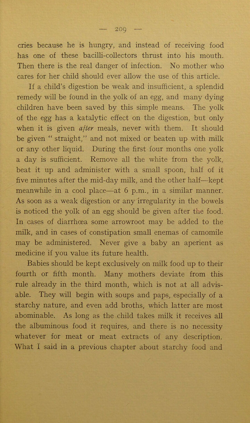 cries because he is hungry, and instead of receiving food has one of these bacilli-coUectors thrust into his mouth. Then there is the real danger of infection. No mother who cares for her child should ever allow the use of this article. If a child’s digestion be weak and insufficient, a splendid remedy will be found in the yolk of an egg, and many dying children have been saved by this simple means. The yolk of the egg has a katalytic effect on the digestion, but only when it is given after meals, never with them. It should be given “ straight,” and not mixed or beaten up with milk or any other liquid. During the first four months one yolk a day is sufficient. Remove all the white from the yolk, beat it up and administer with a small spoon, half of it five minutes after the mid-day milk, and the other half—kept meanwhile in a cool place—at 6 p.m., in a similar manner. As soon as a weak digestion or any irregularity in the bowels is noticed the yolk of an egg should be given after the food. In cases of diarrhoea some arrowroot may be added to the milk, and in cases of constipation small enemas of camomile may be administered. Never give a baby an aperient as medicine if you value its future health. Babies should be kept exclusively on milk food up to their fourth or fifth month. Many mothers deviate from this rule already in the third month, which is not at all advis- able. They will begin with soups and paps, especially of a starchy nature, and even add broths, which latter are most abominable. As long as the child takes milk it receives all the albuminous food it requires, and there is no necessity whatever for meat or meat extracts of any description. What I said in a previous chapter about starchy food and