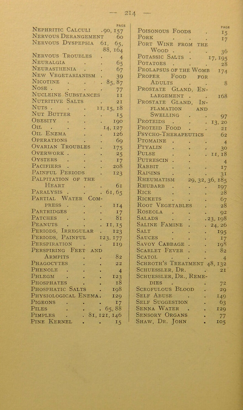 Nephritic Calculi .90, 157 Poisonous Foods PAGE I ^ Nervous Derangement 6o Pork T 7 Nervous Dyspepsia 61, 65, Port Wine from THE ^ / 88, 164 Wood . 36 Nervous Troubles 4 PoTAssic Salts . IQS Neuralgia 65 Potatoes . 28 Neurasthenia 67 Prolapsus of the Womi 3 174 New Vegetarianism 39 Proper Food FOR Nicotine • 85,87 Adults 8 Nose . 77 Prostate Gland, Fn- Nucleine Substances ii LARGEMENT . 168 Nutritive Salts 21 Prostate Gland, In- Nuts . II, 15, 18 FLAMATION AND Nut Butter 15 Swelling 97 Obesity 190 Proteids 13. 20 Oil 14, 127 Proteid Food 21 Oil Enema 126 Psycho-Therapeutics 62 Operations 69 Ptomaine . 4 Ovarian Troubles 175 Ptyalin 30 Overwork . 25 Pulse II, 18 Oysters 17 PUTRESCIN . 4 Pacifiers . 208 Rabbit 17 Painful Periods 123 Raisins 31 Palpitation of the Rheumatism 29,32, 36, 185 Heart 61 Rhubarb 197 Paralysis . • 61, 65 Rice 28 Partial Water Com- Rickets 67 PRESS . 114 Root Vegetables 28 Partridges 17 Roseola 92 Patches 81 Salads 23,198 Peanuts • IT 15 Saline Famine . 24, 26 Periods, Irregular 123 Salt 195 Periods, Painful 123.177 Sauces 17 Perspiration 119 Savoy Cabbage . 198 Perspiring Feet and Scarlet Fever . 82 Armpits 82 SCATOI. 4 Phagocytes . 22 Schroth’s Treatment 48, 132 Phenole 4 Schuessler, Dr. 21 Phlegm 123 Schuessler, Dr., Reme- Phosphates 18 DIES 72 Phosphatic Salts 198 Scrofulous Blood 29 Physiological Enema. 129 Self Abuse 149 Pigeons 17 Self Suggestion 63 Piles . 65,88 Senna Water 129 Pimples . .81 121, 146 Sensory Organs 77 Pine Kernel 15 Shaw, Dr. John • 105