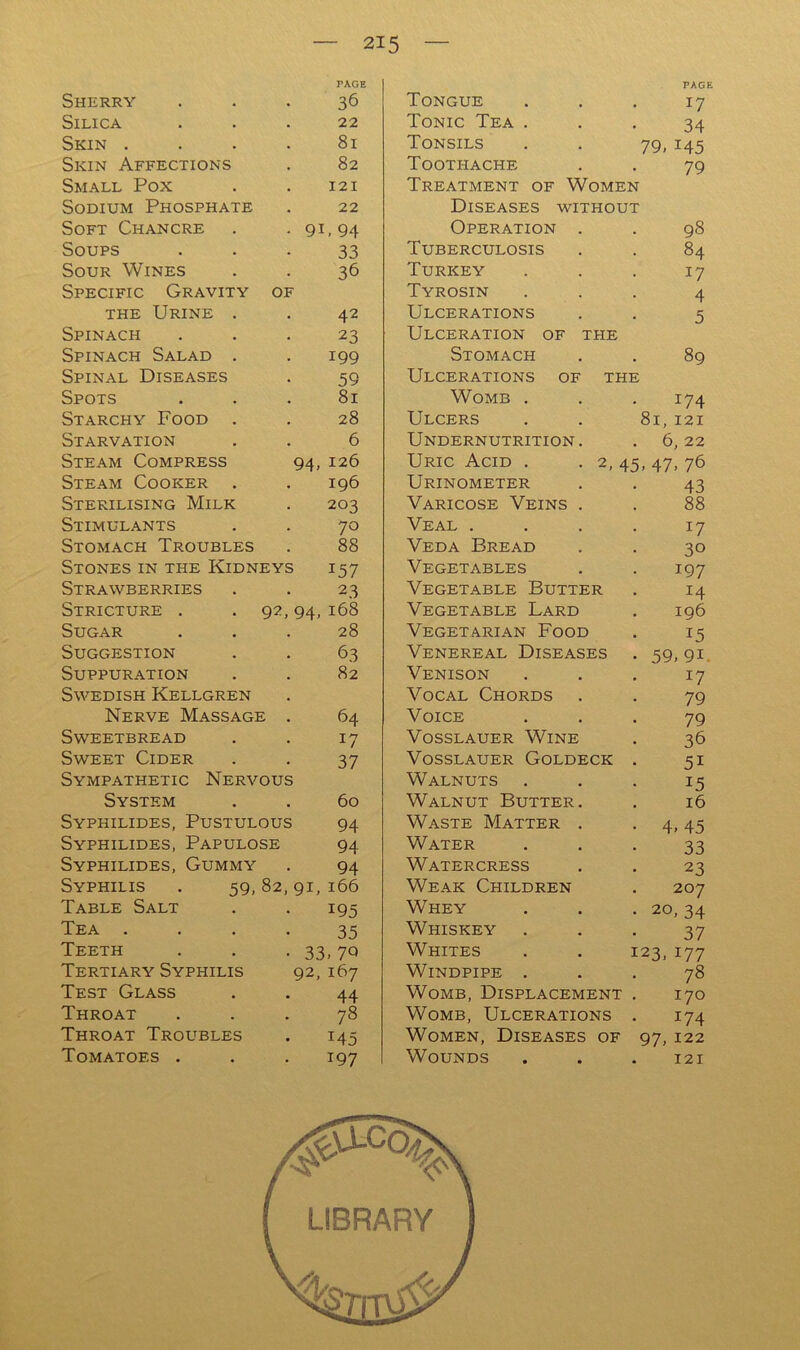 PAGE PAGK Sherry 36 Tongue 17 Silica 22 Tonic Tea . 34 Skin . . . . 81 Tonsils 79, 145 Skin Affections 82 Toothache 79 Small Pox 121 Treatment of Women Sodium Phosphate 22 Diseases without Soft Chancre 91, 94 Operation . 98 Soups 33 Tuberculosis 84 Sour Wines 36 Turkey 17 Specific Gravity of Tyrosin 4 THE Urine . 42 Ulcerations 5 Spinach 23 Ulceration of the Spinach Salad . 199 Stomach 89 Spinal Diseases 59 Ulcerations of the Spots 81 Womb . 174 Starchy Food . 28 Ulcers 81, 121 Starvation 6 Undernutrition . 6, 22 Steam Compress 94, 126 Uric Acid . • 2, 45 , 47, 76 Steam Cooker . 196 Urinometer 43 Sterilising Milk 203 Varicose Veins . 88 Stimulants 70 Veal . . . . 17 Stomach Troubles 88 Veda Bread 30 Stones in the Kidneys 157 Vegetables 197 Strawberries 23 Vegetable Butter 14 Stricture . . 92, 94, 168 Vegetable Lard 196 Sugar 28 Vegetarian Food 15 Suggestion 63 Venereal Diseases 59, 91. Suppuration 82 Venison 17 Swedish Kellgren Vocal Chords 79 Nerve Massage . 64 Voice 79 Sweetbread 17 VossLAUER Wine 36 Sweet Cider 37 VoSSLAUER GoLDECK . 51 Sympathetic Nervous Walnuts 15 System 60 Walnut Butter . 16 Syphilides, Pustulous 94 Waste Matter . 4, 45 Syphilides, Papulose 94 Water 33 Syphilides, Gummy 94 Watercress 23 Syphilis . 59,82, 91, 166 Weak Children 207 Table Salt 195 Whey 20, 34 Tea . , . . 35 Whiskey 37 Teeth 33 , 7Q Whites . . 123, 177 Tertiary Syphilis 92, 167 Windpipe . 78 Test Glass 44 Womb, Displacement . 170 Throat 78 Womb, Ulcerations . 174 Throat Troubles 145 Women, Diseases of 97, 122 Tomatoes . 197 Wounds 121