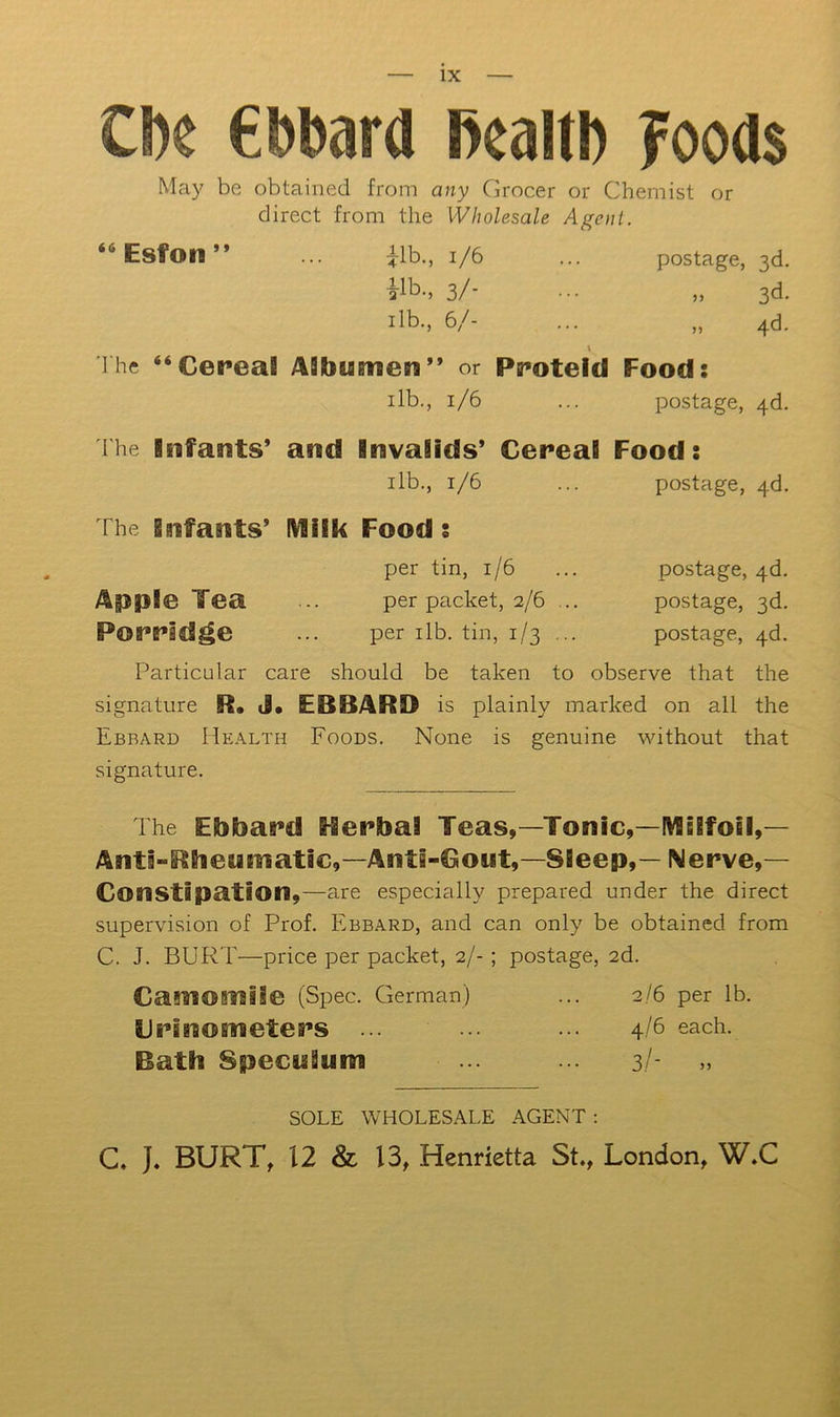 CDc ebbard Pealtb ?oods May be obtained from any Grocer or Chemist or direct from the Wholesale Agent. “Esfon” ... ilb., i/6 ... postage, 3d. ilb., 3/- ... „ 3d. ilb., 6/- ... „ 4d. ihe “Cefeal Aibumen” or Pff*oteicl Food: ilb., 1/6 ... postage, 4d. The Infants* and Invalids* Cereal Food: ilb., 1/6 ... postage, 4b. The Infants* IVlilk Food: per tin, 1/6 ... postage, 4d. Apple Tea per packet, 2/6 ... postage, 3d. Porridge ... per ilb. tin, 1/3 ... postage, 4b. Particular care should be taken to observe that the signature R. J. EBBARD is plainly marked on all the Ebbard Health Foods. None is genuine without that signature. The Ebbard Rerbai Teas,—Tonic,—IW6!foBl,— Anti-Rbeumatic,—Anti-Gout,—Sleep,— Nerve,— Constipation,—are especially prepared under the direct supervision of Prof. Ebbard, and can only be obtained from C. J. BURT—price per packet, 2/-; postage, 2d. Camomile (Spec. German) ... 2/6 per lb. Crinometers ... ... ... 4/6 each. Bath Speculum 3/ SOLE WHOLESALE AGENT ; C. J. BURT, 12 & 13, Henrietta St., London, W.C