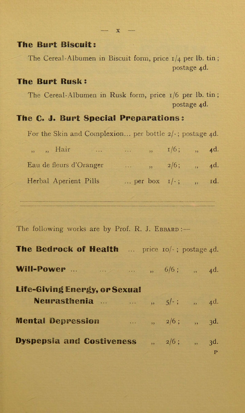 The Bupt Biscuit: The Cereal-Albumen in Biscuit form, price 1/4 per lb. tin ; postage 4-d. The Bupt Rusk: The Cereal-Albumen in Rusk form, price 1/6 per lb. tin; postage 4d. The C. J. Bupt Special Ppepapations: For the Skin and Complexion.. . per bottle 2/-; postage 4d. „ „ Hair • • JJ 1/6; „ 4d- Eau de fleurs d’Oranger • • JJ 2/6; ,, 4d. Herbal Aperient Pills .. per box i/-; „ id. The following works are by Prof. R. J. Ebbard :— The Bedpock of Health ... price 10/- ; postage 4d. Will-Powep 6/6; „ 4d. Life-Giving Enepgy, op Sexual Neupasthenia ... ... „ 5/-; „ 4d. Mental Oeppessiora 2/6 ; „ 3d. Dyspepsia and Costiveness 2/6 ; M 3d. p