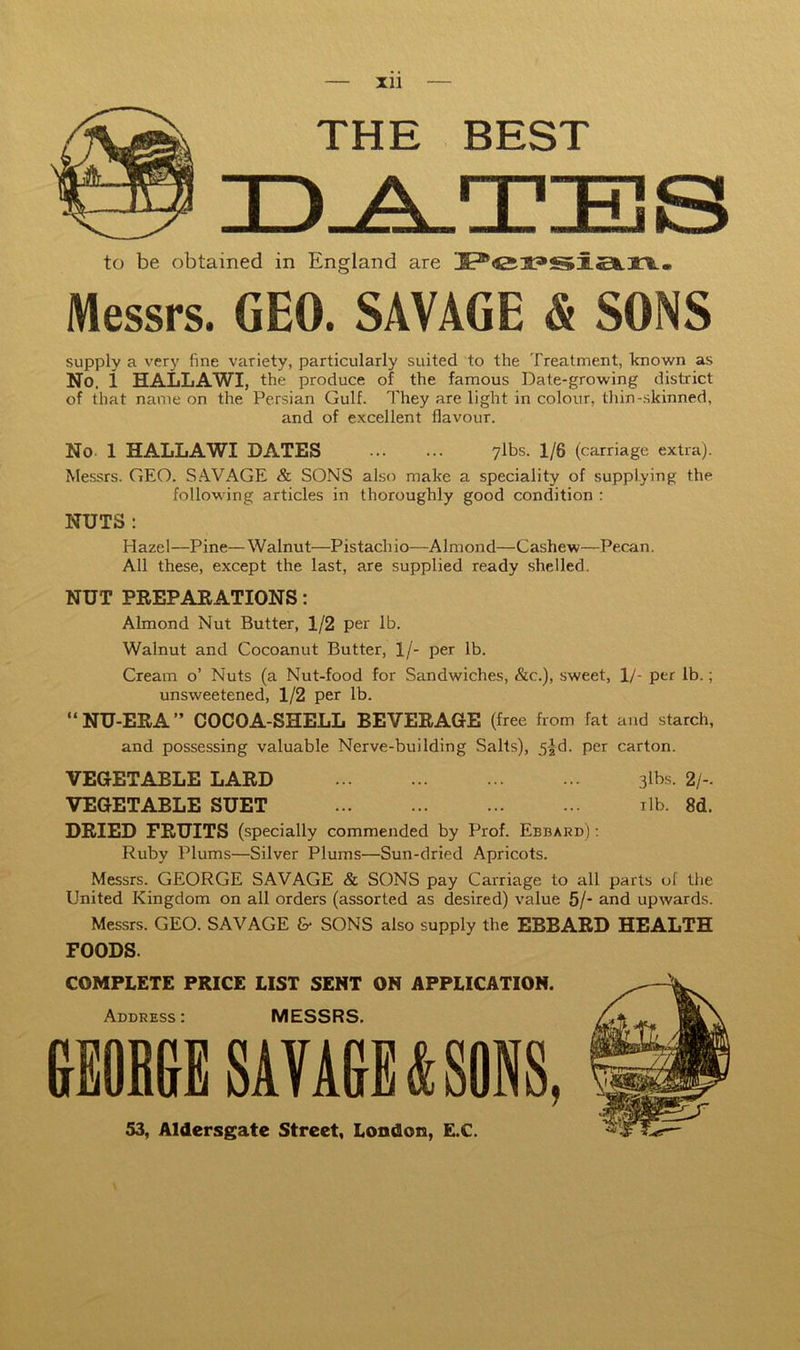 Xll — THE BEST to be obtained in England are Messrs. GEO. SAVAGE & SONS supply a verj' fine variety, particularly suited to the Treatment, known as No. i HALLAWI, the produce of the famous Date-growing district of that name on the Persian Gulf. They are light in colour, thin-skinned, and of excellent flavour. No. 1 HALLAWI DATES ylbs. 1/6 (carriage extra). Messrs. GEO. S.4VAGE & SONS also make a speciality of supplying the following articles in thoroughly good condition : NUTS : Hazel—Pine—Walnut—Pistachio—Almond—Cashew—Pecan. All these, except the last, are supplied ready shelled. NUT PREPAEATIONS: Almond Nut Butter, 1/2 per lb. Walnut and Cocoanut Butter, 1/- per lb. Cream o’ Nuts (a Nut-food for Sandwiches, &c.), sweet, 1/- per lb.; unsweetened, 1/2 per lb. “NU-ERA” COCOA-SHELL BEVERAGE (free from fat and starch, and possessing valuable Nerve-building Salts), 5|-d. per carton. VEGETABLE LARD 3lbs. 2/-. VEGETABLE SUET ilb. 8d. DRIED FRUITS (specially commended by Prof. Ebbard) : Ruby Plums—Silver Plums—Sun-dried Apricots. Messrs. GEORGE SAVAGE & SONS pay Carriage to all parts of the United Kingdom on all orders (assorted as desired) value 5/- and upwards. Messrs. GEO. SAVAGE & SONS also supply the EBBARD HEALTH FOODS. COMPLETE PRICE LIST SENT ON APPLICATION. Address: MESSRS, GEOBGE SAVAGE k SONS, 53, Aldersgate Street, London, E.C.