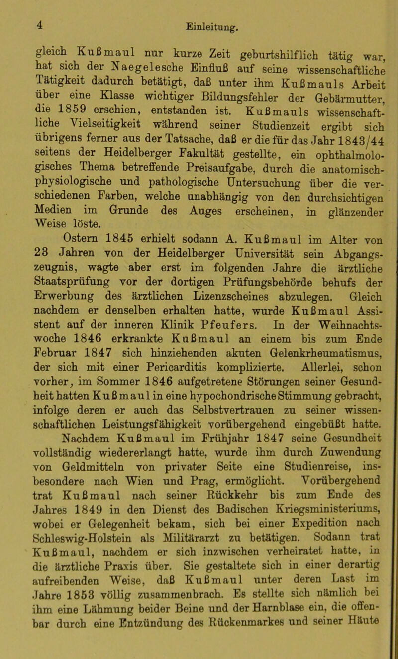 gleich Kuß maul nur kurze Zeit geburtshilflich tätig war, hat sich der Naegelesche Einfluß auf seine wissenschaftliche Tätigkeit dadurch betätigt, daß unter ihm Kußmauls Arbeit über eine Klasse wichtiger Bildungsfehler der Gebärmutter, die 1859 erschien, entstanden ist. Kußmauls wissenschaft- liche Vielseitigkeit während seiner Studienzeit ergibt sich übrigens ferner aus der Tatsache, daß er die für das Jahr 1843/44 seitens der Heidelberger Fakultät gestellte, ein ophthalmolo- gisches Thema betreffende Preisaufgabe, durch die anatomisch- physiologische und pathologische Untersuchung über die ver- schiedenen Farben, welche unabhängig von den durchsichtigen Medien im Grunde des Auges erscheinen, in glänzender Weise löste. Ostern 1845 erhielt sodann A. Kußmaul im Alter von 23 Jahren von der Heidelberger Universität sein Abgangs- zeugnis, wagte aber erst im folgenden Jahre die ärztliche Staatsprüfung vor der dortigen Prüfungsbehörde behufs der Erwerbung des ärztlichen Lizenzscheines abzulegen. Gleich nachdem er denselben erhalten hatte, wurde Kuß maul Assi- stent auf der inneren Klinik Pfeufers. In der Weihnachts- woche 1846 erkrankte Kußmaul an einem bis zum Ende Februar 1847 sich hinziehenden akuten Gelenkrheumatismus, der sich mit einer Pericarditis komplizierte. Allerlei, schon vorher, im Sommer 1846 aufgetretene Störungen seiner Gesund- heit hatten Kuß maul in eine hypochondrische Stimmung gebracht, infolge deren er auch das Selbstvertrauen zu seiner wissen- schaftlichen Leistungsfähigkeit vorübergehend eingebüßt hatte. Nachdem Kußmaul im Frühjahr 1847 seine Gesundheit vollständig wiedererlangt hatte, wurde ihm durch Zuwendung von Geldmitteln von privater Seite eine Studienreise, ins- besondere nach Wien und Prag, ermöglicht. Vorübergehend trat Kuß maul nach seiner Rückkehr bis zum Ende des Jahres 1849 in den Dienst des Badischen Kxiegsministeriums, wobei er Gelegenheit bekam, sich bei einer Expedition nach Schleswig-Holstein als Militärarzt zu betätigen. Sodann trat Kuß maul, nachdem er sich inzwischen verheiratet hatte, in die ärztliche Praxis über. Sie gestaltete sich in einer derartig aufreibenden Weise, daß Kuß maul unter deren Last im Jahre 1853 völlig zusammenbrach. Es stellte sich nämlich bei ihm eine Lähmung beider Beine und der Harnblase ein, die offen- bar durch eine Entzündung des Rückenmarkes und seiner Häute