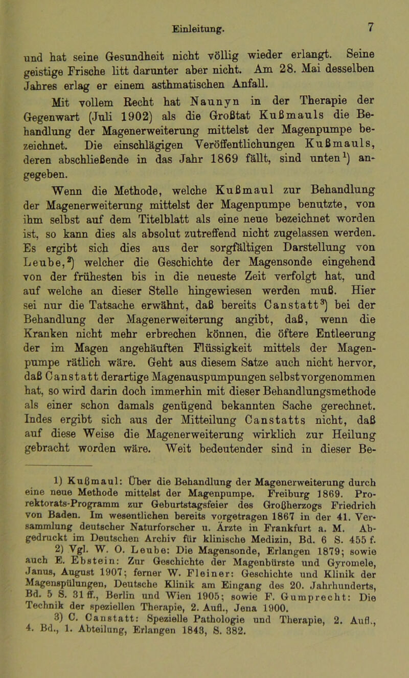 und hat seine Gesundheit nicht völlig wieder erlangt. Seine geistige Frische litt darunter aber nicht. Am 28. Mai desselben Jahres erlag er einem asthmatischen Anfall. Mit vollem Recht hat Naunyn in der Therapie der Gegenwart (Juli 1902) als die Großtat Kußmauls die Be- handlung der Magenerweiterung mittelst der Magenpumpe be- zeichnet. Die einschlägigen Veröffentlichungen Kußmauls, deren abschließende in das Jahr 1869 fällt, sind unten1) an- gegeben. Wenn die Methode, welche Kuß maul zur Behandlung der Magenerweiterung mittelst der Magenpumpe benutzte, von ihm selbst auf dem Titelblatt als eine neue bezeichnet worden ist, so kann dies als absolut zutreffend nicht zugelassen werden. Es ergibt sich dies aus der sorgfältigen Darstellung von Leube,2) welcher die Geschichte der Magensonde eingehend von der frühesten bis in die neueste Zeit verfolgt hat, und auf welche an dieser Stelle hingewiesen werden muß. Hier sei nur die Tatsache erwähnt, daß bereits Canstatt3) bei der Behandlung der Magenerweiterung angibt, daß, wenn die Kranken nicht mehr erbrechen können, die öftere Entleerung der im Magen angehäuften Flüssigkeit mittels der Magen- pumpe Tätlich wäre. Geht aus diesem Satze auch nicht hervor, daß Canstatt derartige Magenauspumpungen selbst vorgenommen hat, so wird darin doch immerhin mit dieser Behandlungsmethode als einer schon damals genügend bekannten Sache gerechnet. Indes ergibt sich aus der Mitteilung Canstatts nicht, daß auf diese Weise die Magenerweiterung wirklich zur Heilung gebracht worden wäre. Weit bedeutender sind in dieser Be- ll Kuß maul: Über die Behandlung der Magenerweiterung durch eine neue Methode mittelst der Magenpumpe. Freiburg 1869. Pro- rektorats-Programm zur Geburtstagsfeier des Großherzogs Friedrich von Baden. Im wesentlichen bereits vorgetragen 1867 in der 41. Ver- sammlung deutscher Naturforscher u. Ärzte in Frankfurt a. M. Ab- gedruckt im Deutschen Archiv für klinische Medizin, Bd. 6 S. 455 f. 2) Vgl. W. O. Leube: Die Magensonde, Erlangen 1879; sowie auch E. Ebstein: Zur Geschichte der Magenbürste und Gyromele, Janus, August 1907; ferner W. Fleiner: Geschichte und Klinik der Magenspülungen, Deutsche Klinik am Eingang des 20. Jahrhunderts, Bd. 5 S. 31 ff., Berlin und Wien 1905; sowie F. Gumprecht: Die Technik der speziellen Therapie, 2. Aufl., Jena 1900. 3) C. Canstatt: Spezielle Pathologie und Therapie, 2. Aufl., 4. Bd., 1. Abteilung, Erlangen 1843, S. 382.