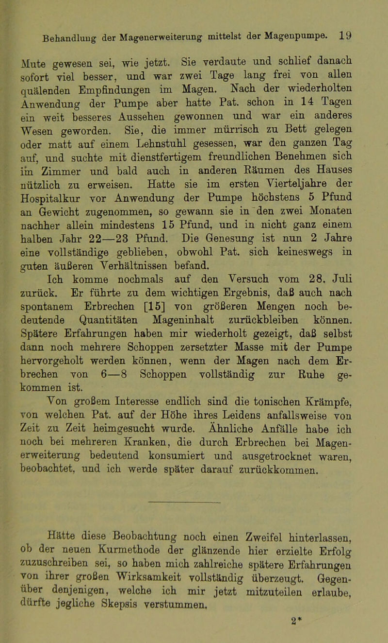 Mute gewesen sei, wie jetzt. Sie verdaute und schlief danach sofort viel besser, und war zwei Tage lang frei von allen quälenden Empfindungen im Magen. Nach der wiederholten Anwendung der Pumpe aber hatte Pat. schon in 14 Tagen ein weit besseres Aussehen gewonnen und war ein anderes Wesen geworden. Sie, die immer mürrisch zu Bett gelegen oder matt auf einem Lehnstuhl gesessen, war den ganzen Tag auf, und suchte mit dienstfertigem freundlichen Benehmen sich im Zimmer und bald auch in anderen Räumen des Hauses nützlich zu erweisen. Hatte sie im ersten Vierteljahre der Hospitalkur vor Anwendung der Pumpe höchstens 5 Pfund an Gewicht zugenommen, so gewann sie in den zwei Monaten nachher allein mindestens 15 Pfund, und in nicht ganz einem halben Jahr 22—23 Pfund. Die Genesung ist nun 2 Jahre eine vollständige geblieben, obwohl Pat. sich keineswegs in guten äußeren Verhältnissen befand. O Ich komme nochmals auf den Versuch vom 28. Juli zurück. Er führte zu dem wichtigen Ergebnis, daß auch nach spontanem Erbrechen [15] von größeren Mengen noch be- deutende Quantitäten Mageninhalt Zurückbleiben können. Spätere Erfahrungen haben mir wiederholt gezeigt, daß selbst dann noch mehrere Schoppen zersetzter Masse mit der Pumpe hervorgeholt werden können, wenn der Magen nach dem Er- brechen von 6—8 Schoppen vollständig zur Ruhe ge- kommen ist. Von großem Interesse endlich sind die tonischen Krämpfe, von welchen Pat. auf der Höhe ihres Leidens anfallsweise von Zeit zu Zeit heimgesucht wurde. Ähnliche Anfälle habe ich noch bei mehreren Kranken, die durch Erbrechen bei Magen- erweiterung bedeutend konsumiert und ausgetrocknet waren, beobachtet, und ich werde später darauf zurückkommen. Hätte diese Beobachtung noch einen Zweifel hinterlassen, ob der neuen Kurmethode der glänzende hier erzielte Erfolg zuzuschreiben sei, so haben mich zahlreiche spätere Erfahrungen von ihrer großen Wirksamkeit vollständig überzeugt. Gegen- über denjenigen, welche ich mir jetzt mitzuteilen erlaube, dürfte jegliche Skepsis verstummen. 2