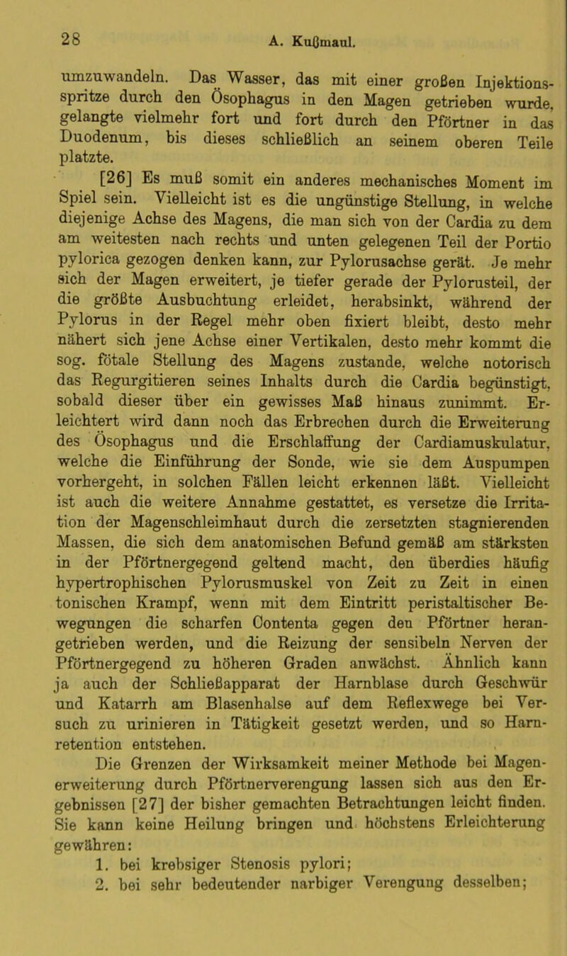 umzuwandeln. Das Wasser, das mit einer großen Injektions- spritze durch den Ösophagus in den Magen getrieben wurde, gelangte vielmehr fort und fort durch den Pförtner in das Duodenum, bis dieses schließlich an seinem oberen Teile platzte. [26] Es muß somit ein anderes mechanisches Moment im Spiel sein. Vielleicht ist es die ungünstige Stellung, in welche diejenige Achse des Magens, die man sich von der Cardia zu dem am weitesten nach rechts und unten gelegenen Teil der Portio pylorica gezogen denken kann, zur Pylorusachse gerät. Je mehr sich der Magen erweitert, je tiefer gerade der Pylorusteil, der die größte Ausbuchtung erleidet, herabsinkt, während der Pylorus in der Regel mehr oben fixiert bleibt, desto mehr nähert sich jene Achse einer Vertikalen, desto mehr kommt die sog. fötale Stellung des Magens zustande, welche notorisch das Regurgitieren seines Inhalts durch die Cardia begünstigt, sobald dieser über ein gewisses Maß hinaus zunimmt. Er- leichtert wird dann noch das Erbrechen durch die Erweiterung des Ösophagus und die Erschlaffung der Cardiamuskulatur, welche die Einführung der Sonde, wie sie dem Auspumpen vorhergeht, in solchen Fällen leicht erkennen läßt. Vielleicht ist auch die weitere Annahme gestattet, es versetze die Irrita- tion der Magenschleimhaut durch die zersetzten stagnierenden Massen, die sich dem anatomischen Befund gemäß am stärksten in der Pförtnergegend geltend macht, den überdies häufig hypertrophischen Pylorusmuskel von Zeit zu Zeit in einen tonischen Krampf, wenn mit dem Eintritt peristaltischer Be- wegungen die scharfen Oontenta gegen den Pförtner heran- getrieben werden, und die Reizung der sensibeln Nerven der Pförtnergegend zu höheren Graden anwächst. Ähnlich kann ja auch der Schließapparat der Harnblase durch Geschwür und Katarrh am Blasenhalse auf dem Reflexwege bei Ver- such zu urinieren in Tätigkeit gesetzt werden, und so Harn- retention entstehen. Die Grenzen der Wirksamkeit meiner Methode bei Magen- erweiterung durch Pförtnerverengung lassen sich aus den Er- gebnissen [27] der bisher gemachten Betrachtungen leicht finden. Sie kann keine Heilung bringen und höchstens Erleichterung gewähren: 1. bei krebsiger Stenosis pylori; 2. bei sehr bedeutender narbiger Verengung desselben;