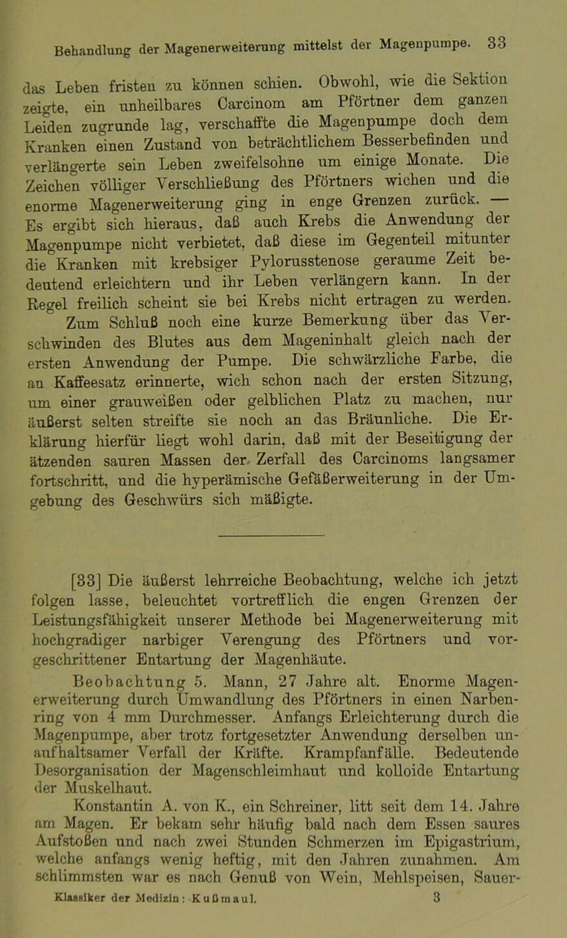 das Leben fristen zu können schien. Obwohl, wie die Sektion zeigte, ein unheilbares Carcinom am Pförtner dem ganzen Leiden zugrunde lag, verschaffte die Magenpumpe doch dem Kranken einen Zustand von beträchtlichem Besserbefinden und verlängerte sein Leben zweifelsohne um einige Monate. Die Zeichen völliger Verschließung des Pförtners wichen und die enorme Magenerweiterung ging in enge Grenzen zurück. Es ergibt sich hieraus, daß auch Krebs die Anwendung der Magenpumpe nicht verbietet, daß diese im Gegenteil mituntei die°Kranken mit krebsiger Pylorusstenose geraume Zeit be- deutend erleichtern und ihr Leben verlängern kann. In dei Regel freilich scheint sie bei Krebs nicht ertragen zu werden. Zum Schluß noch eine kurze Bemerkung über das Ver- schwinden des Blutes aus dem Mageninhalt gleich nach der ersten Anwendung der Pumpe. Die schwärzliche Farbe, die an Kaffeesatz erinnerte, wich schon nach der ersten Sitzung, um einer grauweißen oder gelblichen Platz zu machen, nur äußerst selten streifte sie noch an das Bräunliche. Die Er- klärung hierfür liegt wohl darin, daß mit der Beseitigung der ätzenden sauren Massen der Zerfall des Carcinoms langsamer fortschritt, und die hyperämische Gefäßerweiterung in der Um- gebung des Geschwürs sich mäßigte. [33J Die äußerst lehrreiche Beobachtung, welche ich jetzt folgen lasse, beleuchtet vortrefflich die engen Grenzen der Leistungsfähigkeit unserer Methode bei Magenerweiterung mit hochgradiger narbiger Verengung des Pförtners und vor- geschrittener Entartung der Magenhäute. Beobachtung 5. Mann, 27 Jahre alt. Enorme Magen- erweitei'ung durch Umwandlung des Pförtners in einen Narben- ring von 4 mm Durchmesser. Anfangs Erleichterung durch die Magenpumpe, aber trotz fortgesetzter Anwendung derselben un- aufhaltsamer Verfall der Kräfte. Krampfanfälle. Bedeutende Desorganisation der Magenschleimhaut und kolloide Entartung der Muskelhaut. Konstantin A. von K., ein Schreiner, litt seit dem 14. Jahre am Magen. Er bekam sehr häufig bald nach dem Essen saures Aufstoßen und nach zwei Stunden Schmerzen im Epigastrium, welche anfangs wenig heftig, mit den Jahren Zunahmen. Am schlimmsten war es nach Genuß von Wein, Mehlspeisen, Sauer- Klassiker der Medizin: Kußmaul, 3