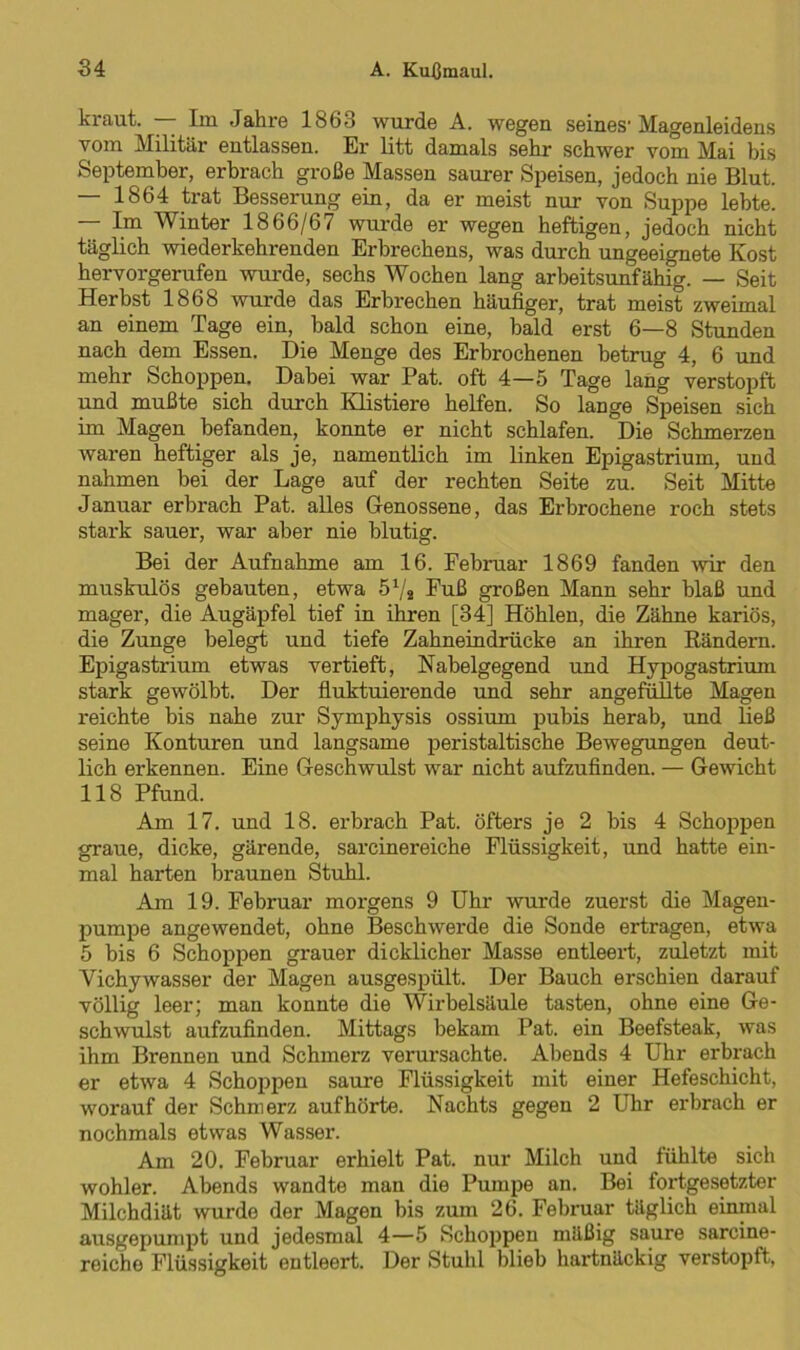 kraut. — Im Jahre 1863 wurde A. wegen seines1 Magenleidens vom Militär entlassen. Er litt damals sehr schwer vom Mai bis September, erbrach große Massen saurer Speisen, jedoch nie Blut. — 1864 trat Besserung ein, da er meist nur von Suppe lebte. — Im Winter 1866/67 wurde er wegen heftigen, jedoch nicht täglich wiederkehrenden Erbrechens, was durch ungeeignete Kost hervorgerufen wurde, sechs Wochen lang arbeitsunfähig. — Seit Herbst 1868 wurde das Erbrechen häufiger, trat meist zweimal an einem Tage ein, bald schon eine, bald erst 6—8 Stunden nach dem Essen. Die Menge des Erbrochenen betrug 4, 6 und mehr Schoppen. Dabei war Pat. oft 4—5 Tage lang verstopft und mußte sich durch Klistiere helfen. So lange Speisen sich im Magen befanden, konnte er nicht schlafen. Die Schmerzen waren heftiger als je, namentlich im linken Epigastrium, und nahmen bei der Lage auf der rechten Seite zu. Seit Mitte Januar erbrach Pat. alles Genossene, das Erbrochene roch stets stark sauer, war aber nie blutig. Bei der Aufnahme am 16. Februar 1869 fanden wir den muskulös gebauten, etwa 5Vs Fuß großen Mann sehr blaß und mager, die Augäpfel tief in ihren [34] Höhlen, die Zähne kariös, die Zunge belegt und tiefe Zahneindrücke an ihren Rändern. Epigastrium etwas vertieft, Nabelgegend und Hypogastrium stark gewölbt. Der fluktuierende und sehr angefüllte Magen reichte bis nahe zur Symphysis ossium puhis herab, und ließ seine Konturen und langsame peristaltische Bewegungen deut- lich erkennen. Eine Geschwulst war nicht aufzufinden. — Gewicht 118 Pfund. Am 17. und 18. erbrach Pat. öfters je 2 bis 4 Schoppen graue, dicke, gärende, sarcinereiche Flüssigkeit, und hatte ein- mal harten braunen Stuhl. Am 19. Februar morgens 9 Uhr wurde zuerst die Magen- pumpe angewendet, ohne Beschwerde die Sonde ertragen, etwa 5 bis 6 Schoppen grauer dicklicher Masse entleert, zuletzt mit Vichywasser der Magen ausgespült. Der Bauch erschien darauf völlig leer; man konnte die Wirbelsäule tasten, ohne eine Ge- schwulst aufzufinden. Mittags bekam Pat. ein Beefsteak, was ihm Brennen und Schmerz verursachte. Abends 4 Uhr erbrach er etwa 4 Schoppen saure Flüssigkeit mit einer Hefeschicht, worauf der Schmerz aufhörte. Nachts gegen 2 Uhr erbrach er nochmals etwas Wasser. Am 20. Februar erhielt Pat. nur Milch und fühlte sich wohler. Abends wandte man die Pumpe an. Bei fortgesetzter Milchdiät wurde der Magen bis zum 26. Februar täglich einmal ausgepumpt und jedesmal 4—5 Schoppen mäßig saure sarcine- reiche Flüssigkeit entleert. Der Stuhl blieb hartnäckig verstopft,