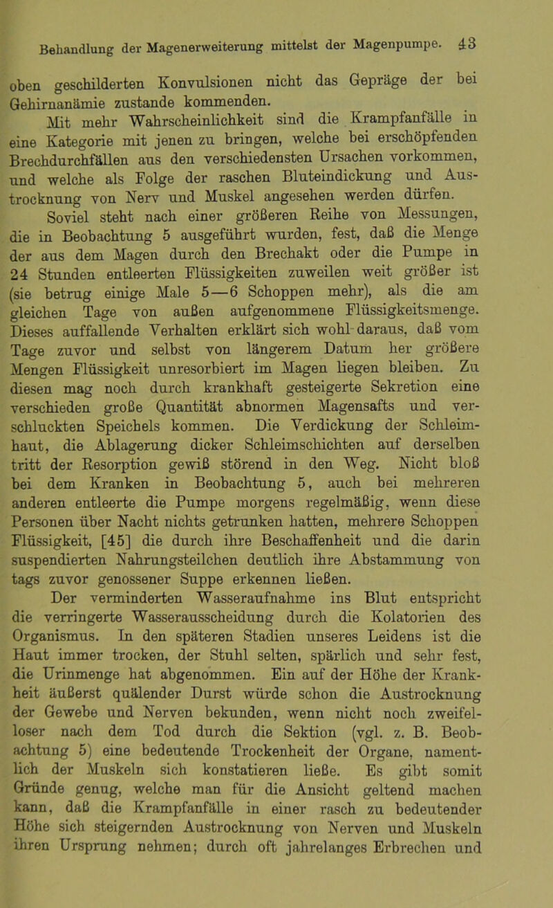 oben geschilderten Konvulsionen nicht das Gepräge der bei Gehirnanämie zustande kommenden. Mit mehr Wahrscheinlichkeit sind die Krampfanfälle in eine Kategorie mit jenen zu bringen, welche bei erschöpfenden Brechdurchfällen aus den verschiedensten Ursachen Vorkommen, und welche als Folge der raschen Bluteindickung und Aus- trocknung von Nerv und Muskel angesehen werden dürfen. Soviel steht nach einer größeren Reihe von Messungen, die in Beobachtung 5 ausgeführt wurden, fest, daß die Menge der aus dem Magen durch den Brechakt oder die Pumpe in 24 Stunden entleerten Flüssigkeiten zuweilen weit größer ist (sie betrug einige Male 5—6 Schoppen mehr), als die am gleichen Tage von außen aufgenommene Flüssigkeitsmenge. Dieses auffallende Verhalten erklärt sich wohl daraus, daß vom Tage zuvor und selbst von längerem Datum her größere Mengen Flüssigkeit unresorbiert im Magen liegen bleiben. Zu diesen mag noch durch krankhaft gesteigerte Sekretion eine verschieden große Quantität abnormen Magensafts und ver- schluckten Speichels kommen. Die Verdickung der Schleim- haut, die Ablagerung dicker Schleimschichten auf derselben tritt der Resorption gewiß störend in den Weg. Nicht bloß bei dem Kranken in Beobachtung 5, auch bei mehreren anderen entleerte die Pumpe morgens regelmäßig, wenn diese Personen über Nacht nichts getrunken hatten, mehrere Schoppen Flüssigkeit, [45] die durch ihre Beschaffenheit und die darin suspendierten Nahrungsteilchen deutlich ihre Abstammung von tags zuvor genossener Suppe erkennen ließen. Der verminderten Wasseraufnahme ins Blut entspricht die verringerte Wasserausscheidung durch die Kolatorien des Organismus. In den späteren Stadien unseres Leidens ist die Haut immer trocken, der Stuhl selten, spärlich und sehr fest, die Urinmenge hat abgenommen. Ein auf der Höhe der Krank- heit äußerst quälender Durst würde schon die Austrocknung der Gewebe und Nerven bekunden, wenn nicht noch zweifel- loser nach dem Tod durch die Sektion (vgl. z. B. Beob- achtung 5) eine bedeutende Trockenheit der Organe, nament- lich der Muskeln sich konstatieren ließe. Es gibt somit Gründe genug, welche man für die Ansicht geltend machen kann, daß die Krampfanfälle in einer rasch zu bedeutender Höhe sich steigernden Austrocknung von Nerven und Muskeln ihren Ursprung nehmen; durch oft jahrelanges Erbrechen und