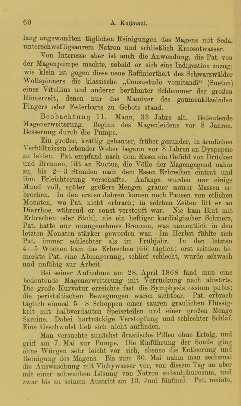 lang angewandten täglichen Reinigungen des Magens mit Soda, unterschwefligsaurem Natron und schließlich Kreosotwasser. Von Interesse aber ist auch die Anwendung, die Pat. von der Magenpumpe machte, sobald er sich eine Indigestion zuzog; wie klein ist gegen diese neue Raffiniertheit des Schwarzwälder Wollspinners die klassische „Consuetudo vomitandi“ (Sueton) eines Vitellius und anderer berühmter Schlemmer der großen Römerzeit, denen nur das Manöver des gaumenkitzelnden Fingers oder Federbarts zu Gebote stand. Beobachtung 11. Mann, 33 Jahre alt. Bedeutende Magenerweiterung. Beginn des Magenleidens vor 8 Jahren. Besserung durch die Pumpe. Ein großer, kräftig gebauter, früher gesunder, in ärmlichen Verhältnissen lebender Weber begann vor 8 Jahren an Dyspepsie zu leiden. Pat. empfand nach dem Essen ein Gefühl von Drücken und Brennen, litt an Ructus, die Völle der Magengegend nahm zu, bis 2—3 Stunden nach dem Essen Erbrechen eintrat und ihm Erleichterung verschaffte. Anfangs wurden nur einige Mund voll, später größere Mengen grauer saurer Massen er- brochen. In den ersten Jahren kamen noch Pausen von etlichen Monaten, wo Pat. nicht erbrach; in solchen Zeiten litt er an Diarrhoe, während er sonst verstopft war. Nie kam Blut mit Erbrechen oder Stuhl, nie ein heftiger kardialgischer Schmerz, Pat. hatte nur unangenehmes Brennen, was namentlich in den letzten Monaten stärker geworden war. Im Herbst fühlte sich Pat. immer schlechter als im Frühjahr. In den letzten 4—5 Wochen kam das Ei’brechen [66] täglich; erst seitdem be- merkte Pat. eine Abmagerung, schlief schlecht, wurde schwach und unfähig zur Arbeit. Bei seiner Aufnahme am 28. April 1868 fand man eine bedeutende Magenerweiterung mit Verrückung nach abwärts. Die große Kurvatur erreichte fast die Symphysis ossium pubis; die peristaltischen Bewegungen waren sichtbar. Pat. erbrach täglich einmal 5—8 Schoppen einer sauren graulichen Flüssig- keit mit halbverdauten Speiseteilen und einer großen Menge Sarcine. Dabei hartnäckige Verstopfung und schlechter Schlaf. Eine Geschwulst ließ sich nicht auffinden. Man versuchte zunächst drastische Pillen ohne Erfolg, und griff am 7. Mai zur Pumpe. Die Einführung der Sonde ging ohne Würgen sehr leicht vor sich, ebenso die Entleerung und Reinigung des Magens. Bis zum 30. Mai nahm man sechsmal die Auswaschung mit Vichywasser vor, von diesem Tag an aber mit einer schwachen Lösung von Natron subsulphui'osum, und zwar bis zu seinem Austritt am 13. Juni fünfmal. Pat. meinte,