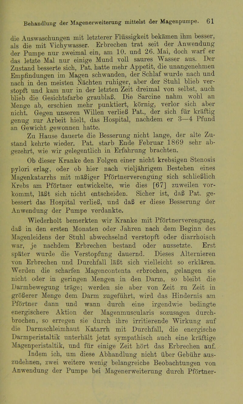 die Auswaschungen mit letzterer Flüssigkeit bekämen ihm besser, als die mit Vichywasser. Erbrechen trat seit der Anwendung der Pumpe nur zweimal ein, am 10. und 26. Mai, doch warf er das letzte Mal nur einige Mund voll saures Wasser aus. Der Zustand besserte sich, Pat. hatte mehr Appetit, die unangenehmen Empfindungen im Magen schwanden, der Schlaf wurde nach und nach in den meisten Nächten ruhiger, aber der Stuhl blieb ver- stopft und kam nur in der letzten Zeit dreimal von selbst, auch blieb die Gesichtsfarbe graublaß. Die Sarcine nahm wohl an Menge ab, erschien mehr punktiert, körnig, verlor sich aber nicht. Gegen unseren Willen verließ Pat., der sich für kräftig genug zur Arbeit hielt, das Hospital, nachdem er 3—4 Pfund an Gewicht gewonnen hatte. Zu Hause dauerte die Besserung nicht lange, der alte Zu- stand kehrte wieder. Pat. starb Ende Februar 1869 sehr ab- gezehrt, wie wir gelegentlich in Erfahrung brachten. Ob dieser Kranke den Folgen einer nicht krebsigen Stenosis pylori erlag, oder ob hier nach vieljährigem Bestehen eines Magenkatarrhs mit mäßiger Pförtnerverengung sich schließlich Krebs am Pförtner entwickelte, wie dies [67] zuweilen vor- kommt, läßt sich nicht entscheiden. Sicher ist, daß Pat. ge- bessert das Hospital verließ, und daß er diese Besserung der Anwendung der Pumpe verdankte. Wiederholt bemerkten wir Kranke mit Pförtnerverengung, daß in den ersten Monaten oder Jahren nach dem Beginn des Magenleidens der Stuhl abwechselnd verstopft oder diarrhoisch war, je nachdem Erbrechen bestand oder aussetzte. Erst später wurde die Verstopfung dauernd. Dieses Alternieren von Erbrechen und Durchfall läßt sich vielleicht so erklären. Werden die scharfen Magencontenta erbrochen, gelangen sie nicht oder in geringen Mengen in den Darm, so bleibt die Darmbewegung träge; werden sie aber von Zeit zu Zeit in größerer Menge dem Darm zugeführt, wird das Hindernis am Pförtner dann und wann durch eine irgendwie bedingte energischere Aktion der Magenmuscularis sozusagen durch- brochen, so erregen sie durch ihre irritierende Wirkung auf die Darmschleimhaut Katarrh mit Durchfall, die energische Darmperistaltik unterhält jetzt sympathisch auch eine kräftige Magenperistaltik, und für einige Zeit hört das Erbrechen auf. Indem ich, um diese Abhandlung nicht über Gebühr aus- zudehnen, zwei weitere wenig belangreiche Beobachtungen von Anwendung der Pumpe bei Magenerweiterung durch Pförtner-