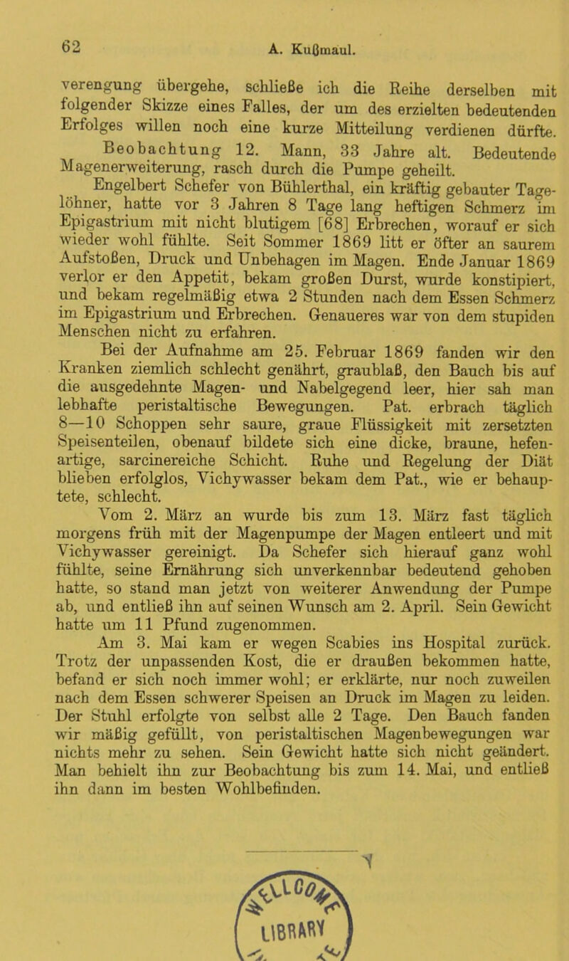 Verengung übergehe, schließe ich die Reihe derselben mit folgender Skizze eines Falles, der um des erzielten bedeutenden Erfolges willen noch eine kurze Mitteilung verdienen dürfte. Beobachtung 12. Mann, 33 Jahre alt. Bedeutende Magenerweiterung, rasch durch die Pumpe geheilt. Engelbert Schefer von Bühlerthal, ein kräftig gebauter Tage- löhner, hatte vor 3 Jahren 8 Tage lang heftigen Schmerz im Epigastrium mit nicht blutigem [68] Erbrechen, worauf er sich wieder wohl fühlte. Seit Sommer 1869 litt er öfter an saurem Aufstoßen, Druck und Unbehagen im Magen. Ende Januar 1869 verlor er den Appetit, bekam großen Durst, wurde konstipiert, und bekam regelmäßig etwa 2 Stunden nach dem Essen Schmerz im Epigastrium und Erbrechen. Genaueres war von dem stupiden Menschen nicht zu erfahren. Bei der Aufnahme am 25. Februar 1869 fanden wir den Kranken ziemlich schlecht genährt, graublaß, den Bauch bis auf die ausgedehnte Magen- und Nabelgegend leer, hier sah man lebhafte peristaltische Bewegungen. Pat. erbrach täglich 8—10 Schoppen sehr saure, graue Flüssigkeit mit zersetzten Speisen teilen, obenauf bildete sich eine dicke, braune, hefen- artige, sarcinereiche Schicht. Ruhe und Regelung der Diät blieben erfolglos, Yichywasser bekam dem Pat., wie er behaup- tete, schlecht. Vom 2. März an wurde bis zum 13. März fast täglich morgens früh mit der Magenpumpe der Magen entleert und mit Vichywasser gereinigt. Da Schefer sich hierauf ganz wohl fühlte, seine Ernährung sich unverkennbar bedeutend gehoben hatte, so stand man jetzt von weiterer Anwendung der Pumpe ab, und entließ ihn auf seinen Wunsch am 2. April. Sein Gewicht hatte um 11 Pfund zugenommen. Am 3. Mai kam er wegen Scabies ins Hospital zurück. Trotz der unpassenden Kost, die er draußen bekommen hatte, befand er sich noch immer wohl; er erklärte, nur noch zuweilen nach dem Essen schwerer Speisen an Druck im Magen zu leiden. Der Stuhl erfolgte von selbst alle 2 Tage. Den Bauch fanden wir mäßig gefüllt, von peristaltischen Magenbewegungen war nichts mehr zu sehen. Sein Gewicht hatte sich nicht geändert. Man behielt ihn zur Beobachtung bis zum 14. Mai, und entließ ihn dann im besten Wohlbefinden.
