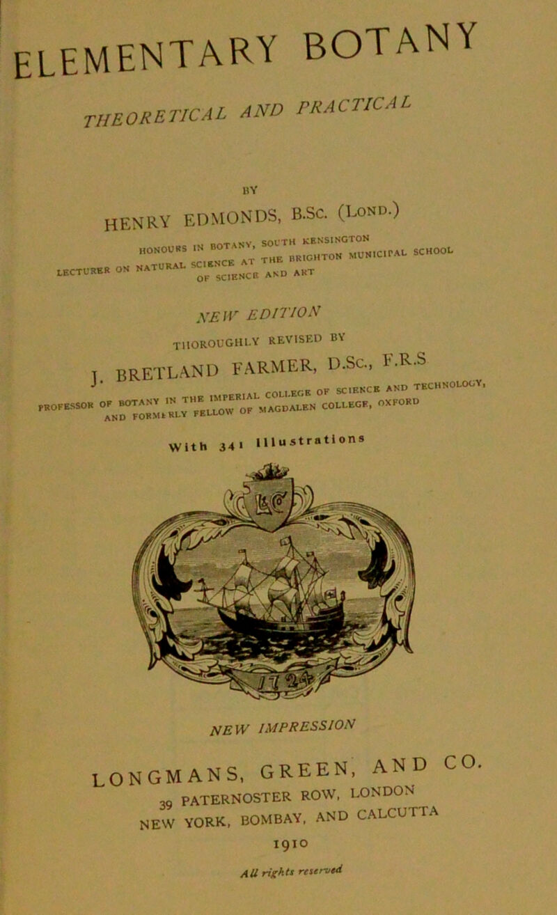 elementary botany theoretical and practical henry EDMONDS, B.Sc. (Bond.) HONOUKS m BOT^ANV. SCHOOI. X.ECTURER OS SATURAI. SC . NEW EDITION TllOROUGHl-Y REVISED BY T BRETLAND farmer, D.Sc., E.R-S j ■ „„ cfiEKCB AND TKCHNOLOOY, new impression LONGMANS, GREEN, A ,Q paternoster row, LONDON new YORK, BOMBAY, AND CALCUTTA All rights raerusd