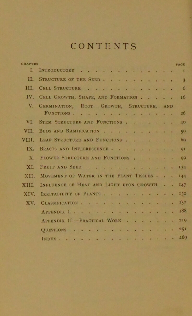 CONTENTS CHAPTER page I. Introductory i II. Structure of the Seed 3 III. Cell Structure 6 IV. Cell Growth, Shape, and Formation 16 V. Germination, Root Growth, Structure, and Functions 26 VI. Stem Structure and Functions 40 VII. Buds and Ramification 59 VIII. Leaf Structure and Functions 69 IX. Bracts and Inflorescence 91 X. Flower Structure and Functions 99 XL Fruit and Seed 134 XII. Movement of Water in the Plant Tissues ... 144 XIII. Influence of Heat and Light upon Growth . . 147 XIV. Irritability of Plants 150 XV'. Classification .152 Appendix 1 188 Appendix II.—Practical Work 219 Questions 251 Index 269