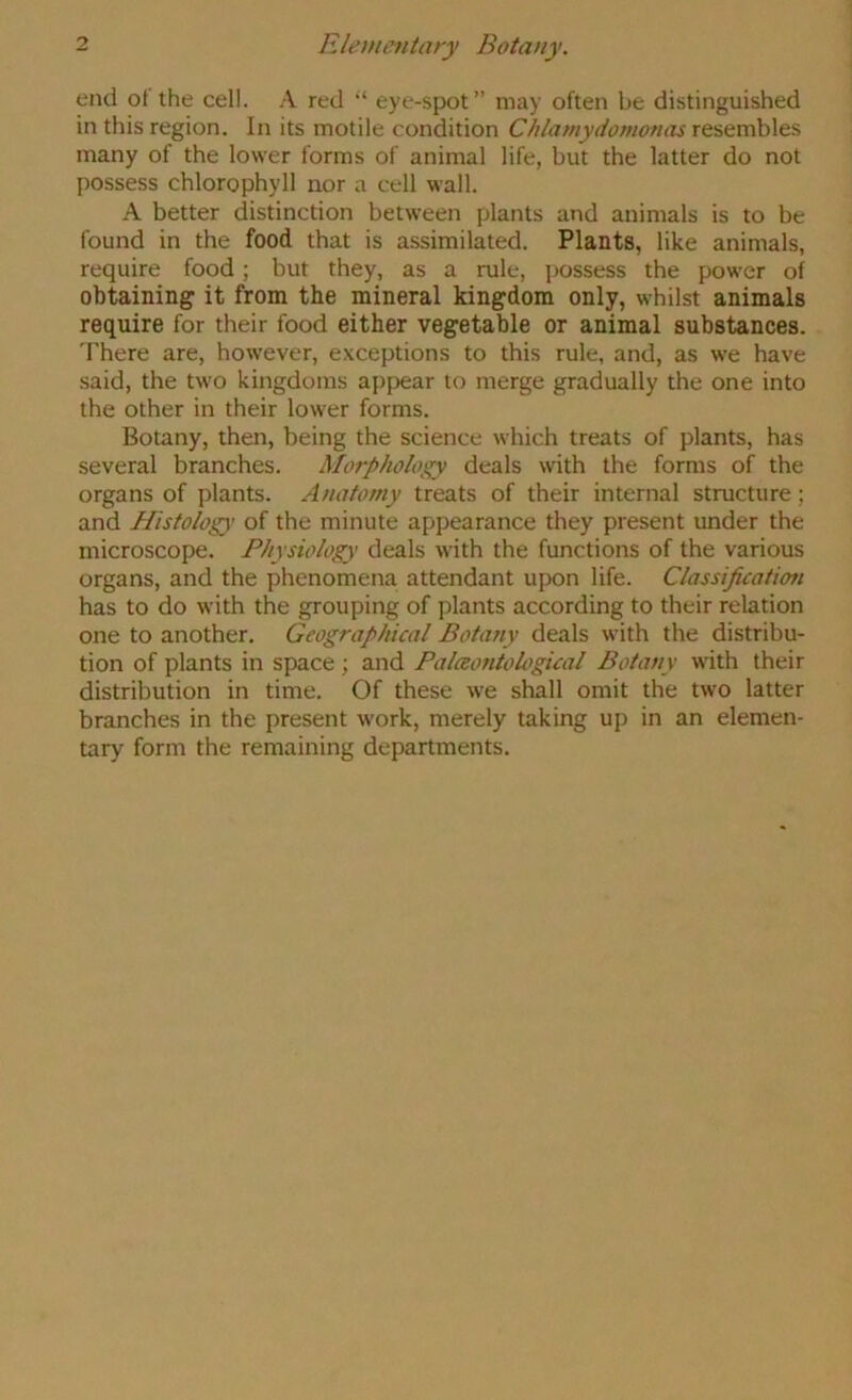 end ot the cell. red “ eye-spot” may often be distinguished in this region. In its motile condition Chlamydomonas resembles many of the lower forms of animal life, but the latter do not possess chlorophyll nor a cell wall. A better distinction between plants and animals is to be found in the food that is a.ssimilated. Plants, like animals, require food; but they, as a rule, possess the power of obtaining it from the mineral kingdom only, whilst animals require for their food either vegetable or animal substances. There are, however, exceptions to this rule, and, as we have said, the two kingdoms appear to merge gradually the one into the other in their lower forms. Botany, then, being the science which treats of plants, has several branches. Morphology deals with the forms of the organs of plants. Anatomy treats of their internal structure; and Histology of the minute appearance they present under the microscope. Physiology deals with the functions of the various organs, and the phenomena attendant upon life. Classification has to do with the grouping of plants according to their relation one to another. Geographical Botany deals with the distribu- tion of plants in space ; and Palaoniobgical Botany with their distribution in time. Of these we shall omit the two latter branches in the present work, merely taking up in an elemen- tary form the remaining departments.