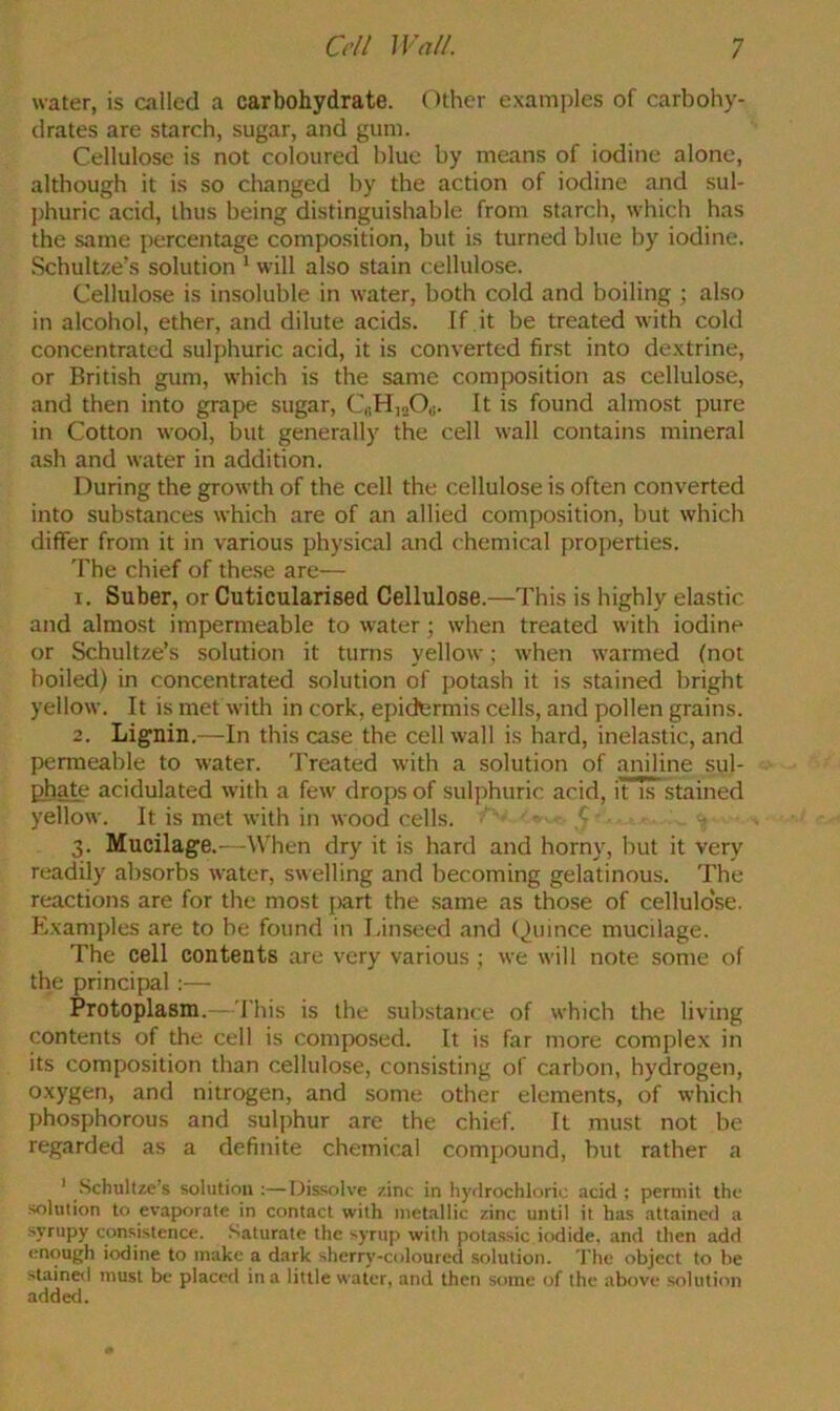 water, is called a carbohydrate. Other examples of carbohy- drates are starch, sugar, and gum. Cellulose is not coloured blue by means of iodine alone, although it is so changed by the action of iodine and sul- jjhuric acid, thus being distinguishable from starch, which has the same percentage composition, but is turned blue by iodine. .Schultze’s solution * will also stain cellulose. Cellulose is insoluble in water, both cold and boiling ; also in alcohol, ether, and dilute acids. If .it be treated with cold concentrated suli)huric acid, it is converted first into dextrine, or British gum, which is the same composition as cellulose, and then into grape sugar, CfiH,oO«. It is found almost pure in Cotton wool, but generally the cell wall contains mineral ash and water in addition. During the growth of the cell the cellulose is often converted into substances which are of an allied composition, but which differ from it in various physical and chemical properties. 'fhe chief of these are— 1. Suber, or Cuticularised Cellulose.—This is highly elastic and almost impermeable to water; when treated with iodine or Schultze’s solution it turns yellow; when warmed (not boiled) in concentrated solution of potash it is stained bright yellow. It is met with in cork, epidermis cells, and pollen grains. 2. Lignin.—-In this case the cell wall is hard, inelastic, and permeable to water. 'Freated with a solution of aniline sul- phate acidulated with a few drops of sulphuric acid, it Ts stained yellow. It is met with in wood cells. • ' 3. Mucilage.—When dry it is hard and horny, hut it very readily absorbs water, swelling and becoming gelatinous. The reactions are for the most [)art the same as those of cellulose. Examples are to be found in Linseed and (,)uince mucilage. The cell contents are very various ; we will note some of the principal :— Protoplasm.-- This is the substance of which the living contents of the cell is composed. It is far more complex in its composition than cellulose, consisting of carbon, hydrogen, oxygen, and nitrogen, and some other elements, of which phosphorous and sulphur are the chief. It must not he regarded as a definite chemical compound, but rather a ' .Schultze's solution :—Dis.solve zinc in liyflrochloric acid : permit the solution to evaporate in contact with metallic zinc until it has attained a syrupy consistence. Saturate the syrup with pota.ssic iodide, and then add enough iodine to make a dark sherry-coloured solution. 'I'he object to be stained must be placed in a little water, and then some of the above soluti<m addetl.