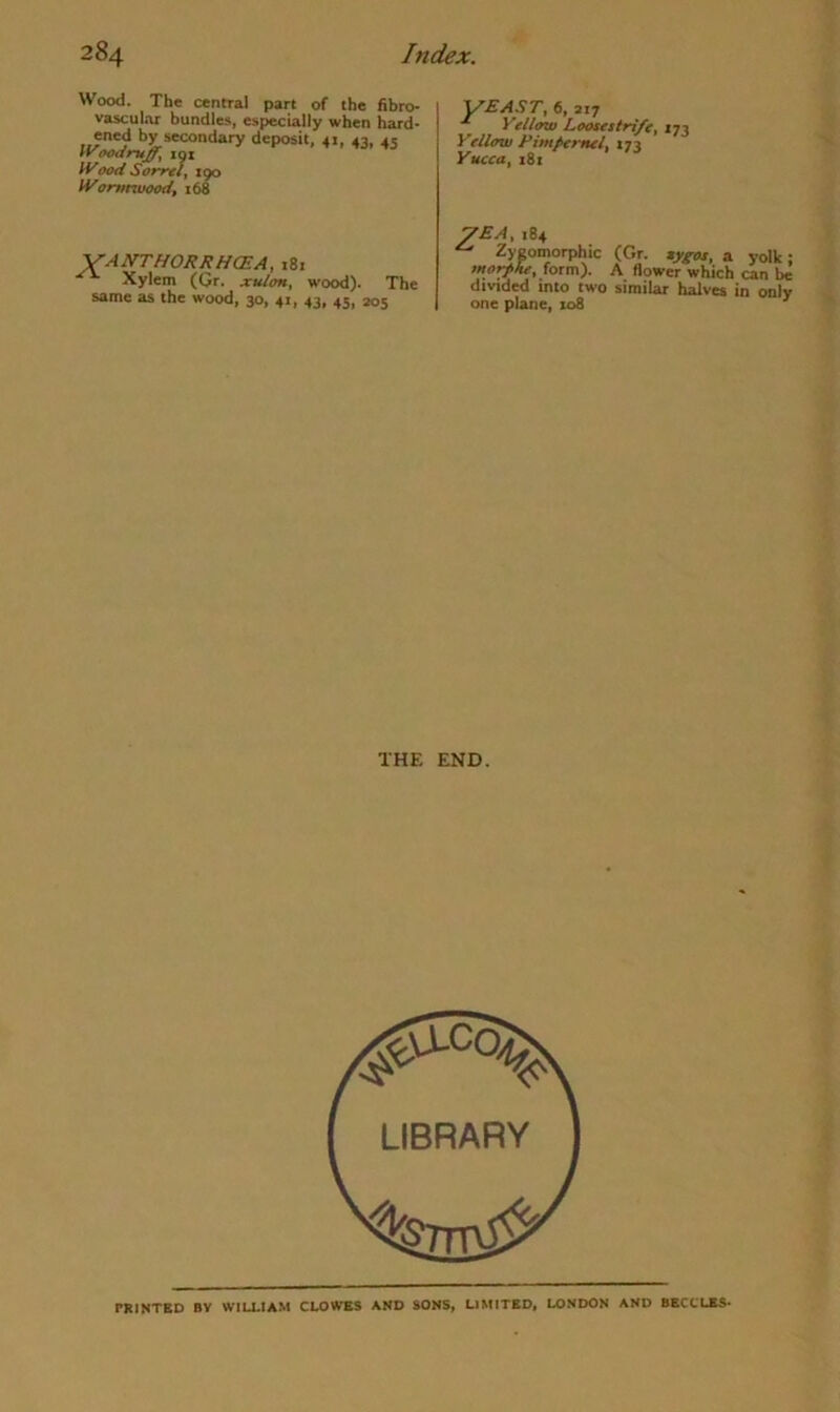 Wood. The central part of the fibro- vascular bundles, especially when hard- ened by secondary deposit, 41, 43, 45 IVoodruff, lot n'aad Somi, 190 U'orr/nuood, 168 VANTHORRHCEA, 181 Xylem (Gr. xvlon, wood). The same as the wood, 30, 41, 43, 45, 205 Y^AST, 6, 217 Yellow Loosestrife, 173 Yellow Pimpernel, 173 Yucca, 181 7EA, 184 ^ Zygomorphic (Gr. sygos, a yolk; mo)f>he,(otzR). A flower which can be divided into two similar halves in only one plane, 108 ■' THE END. TRINTED BV WILLIAM CLOWES AND SONS, LIMITED, LONDON AND 8ECCLE5-