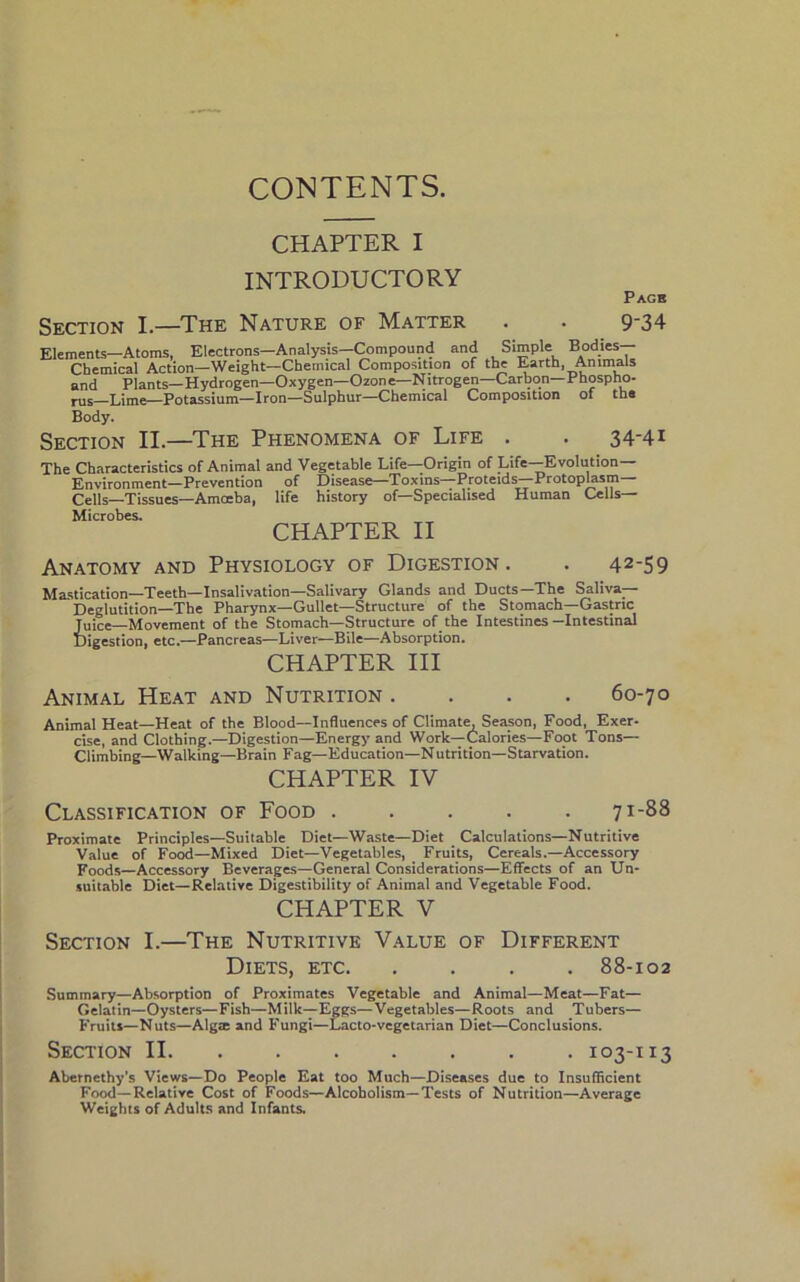 CONTENTS. CHAPTER I INTRODUCTORY Pagb Section I.—The Nature of Matter . . 9-34 Elements—Atoms, Electrons—Analysis—Compound and Simple Bodies— Chemical Action—Weight—Chemical Composition of the Earth, Animals and Plants—Hydrogen—Oxygen—Ozone—Nitrogen—Carbon—Phospho- rus—Lime—Potassium—Iron—Sulphur—Chemical Composition of the Body. Section II.—The Phenomena of Life . . 34-4* The Characteristics of Animal and Vegetable Life—Origin of Life—Evolution- Environment—Prevention of Disease—Toxins—Proteids—Protoplasm— Cells—Tissues—Amoeba, life history of—Specialised Human Cells— Microbes. CHAPTER II Anatomy and Physiology of Digestion. . 42-59 Mastication—Teeth—Insalivation—Salivary Glands and Ducts—The Saliva- Deglutition—The Pharynx—Gullet—Structure of the Stomach—Gastric Juice—Movement of the Stomach—Structure of the Intestines—Intestinal Digestion, etc.—Pancreas—Liver—Bile—Absorption. CHAPTER III Animal Heat and Nutrition .... 60-70 Animal Heat—Heat of the Blood—Influences of Climatm Season, Food, Exer- cise, and Clothing.—Digestion—Energy and Work—Calories—Foot Tons— Climbing—Walking—Brain Fag—Education—Nutrition—Starvation. CHAPTER IV Classification of Food 71-88 Proximate Principles—Suitable Diet—Waste—Diet Calculations—Nutritive Value of Food—Mixed Diet—Vegetables, Fruits, Cereals.—Accessory Foods—Accessory Beverages—General Considerations—Effects of an Un- suitable Diet—Relative Digestibility of Animal and Vegetable Food. CHAPTER V Section I.—The Nutritive Value of Different Diets, etc 88-102 Summary—Absorption of Proximates Vegetable and Animal—Meat—Fat— Gelatin—Oysters—Fish—Milk—Eggs—Vegetables—Roots and Tubers— Fruits—Nuts—Algae and Fungi—Lacto-vegetarian Diet—Conclusions. Section II 103-113 Abernethy’s Views—Do People Eat too Much—Diseases due to Insufficient Food—Relative Cost of Foods—Alcoholism—Tests of Nutrition—Average Weights of Adults and Infants.