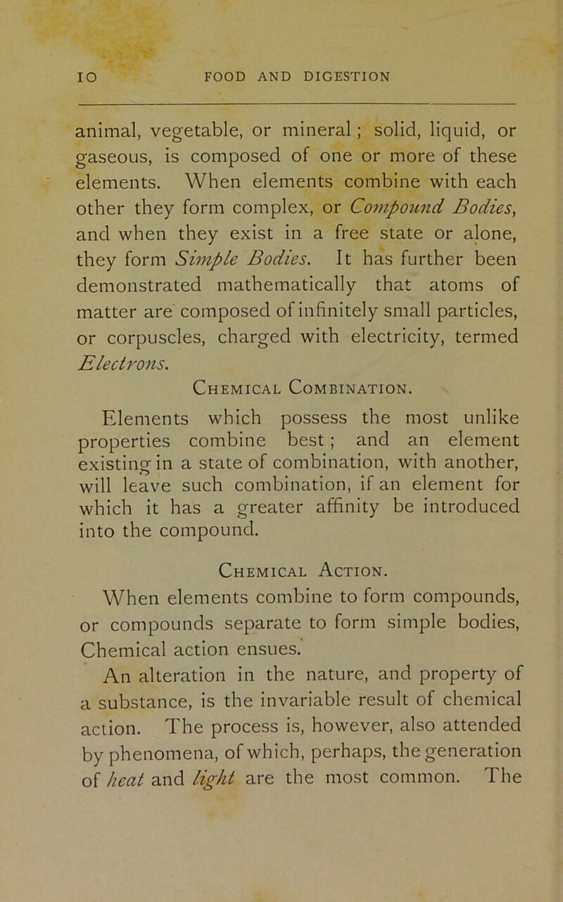 animal, vegetable, or mineral; solid, liquid, or gaseous, is composed of one or more of these elements. When elements combine with each other they form complex, or Compound Bodies, and when they exist in a free state or alone, they form Simple Bodies. It has further been demonstrated mathematically that atoms of matter are composed of infinitely small particles, or corpuscles, charged with electricity, termed Electrons. Chemical Combination. Elements which possess the most unlike properties combine best; and an element existing in a state of combination, with another, will leave such combination, if an element for which it has a greater affinity be introduced into the compound. Chemical Action. When elements combine to form compounds, or compounds separate to form simple bodies, Chemical action ensues. An alteration in the nature, and property of a substance, is the invariable result of chemical action. The process is, however, also attended by phenomena, of which, perhaps, the generation of heat and light are the most common. The