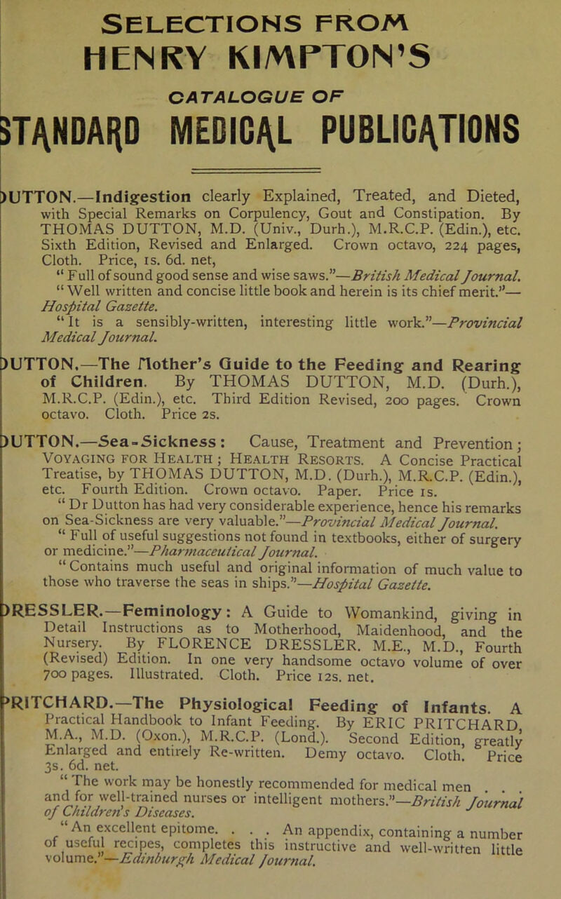 SELECTIONS FROM HENRY KIMPTON’S CATALOGUE OF STANDARD MEDICAL PUBLICATIONS )UTTON.—Indigestion clearly Explained, Treated, and Dieted, with Special Remarks on Corpulency, Gout and Constipation. By THOMAS DUTTtDN, M.D. (Univ., Durh.), M.R.C.P. (Edin.), etc. Sixth Edition, Revised and Enlarged. Crown octavo, 224 pages, Cloth. Price, is. 6d. net, “ F ull of sound good sense and wise saws.”—British Medical Journal. “ Well written and concise little book and herein is its chief merit.”— Hospital Gazette. “ It is a sensibly-written, interesting little work.”—Provincial Medical Journal. )LJTTON,—The ITother’s Guide to the Feeding and Rearing of Children. By THOMAS DUTTON, M.D. (Durh.), M.R.C.P. (Edin.), etc. Third Edition Revised, 200 pages. Crown octavo. Cloth. Price 2s. BUTTON.—Sea-Sickness : Cause, Treatment and Prevention; Voyaging for Health ; Health Resorts. A Concise Practical Treatise, by THOMAS DUTTON, M.D. (Durh.), M.R.C.P. (Edin.), etc. Fourth Edition. Crown octavo. Paper. Price is. “ Dr Dutton has had very considerable experience, hence his remarks on Sea-Sickness are very valuable.”—Provincial Medical Journal. “ Full of useful suggestions not found in textbooks, either of surgery or medicine.”—Pharmaceutical Journal. “ Contains much useful and original information of much value to those who traverse the seas in ships.”—Hospital Gazette. )RESSLER.—Feminology: A Guide to Womankind, giving in Detail Instructions as to Motherhood, Maidenhood, and the Nursery. By FLORENCE DRESSLER. M.E., M.D., Fourth (Revised) Edition. In one very handsome octavo volume of over 700 pages. Illustrated. Cloth. Price12s.net. >RITCHARD.—The Physiological Feeding of Infants. A Practical Handbook to Infant Feeding. By ERIC PRITCHARD M.A., M.D. (Oxon.), M.R.C.P. (Lond.). Second Edition, greatly Enlarged and entirely Re-written. Demy octavo. Cloth. Price 3s. 6d. net. “ The work may be honestly recommended for medical men a!?<if°r,wel,1‘trained nurses or intelligent mothers.”—British fournal oj Children s Diseases. J An excellent epitome. . . . An appendix, containing a number of usefu recipes, completes this instructive and well-written little volume.’—Edinburgh Medical fournal.