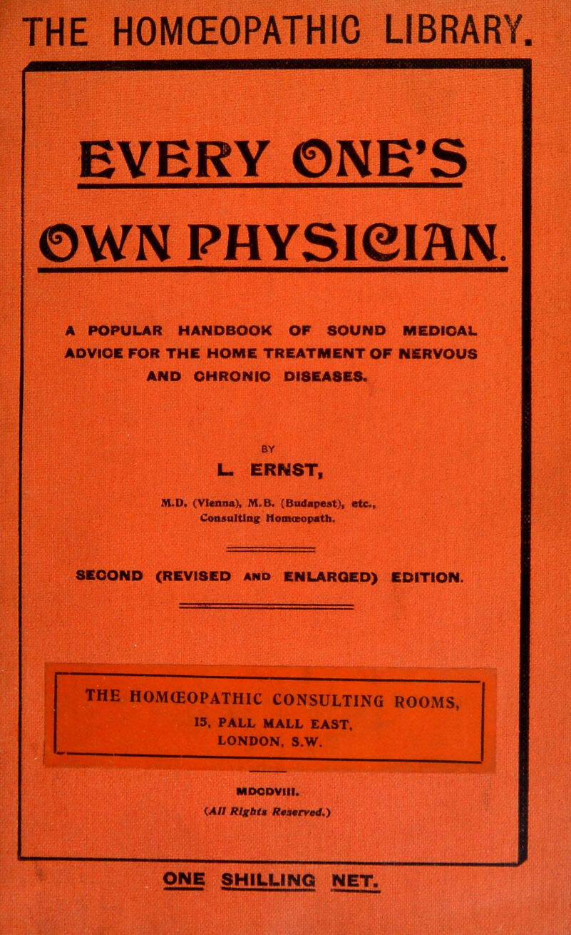 THE HOMCEOPATHIC LIBRARY. EVERY 0NE*S ©WN PHYSieiflN. A POPULAR HANDBOOK OF SOUND MEDICAL ADVIOE FOR THE HOME TREATMENT OF NERVOUS AND OHRONIO DISEASES. BY L. ERNST, M.D. (Vienna), M.B. (Budapest), etc.. Consulting Homoeopath, SECOND (REVISED and ENLARGED) EDITION. THE HOJVKEOPATHIC CONSULTING ROOMS, 15. PALL MALL EAST, LONDON. S.W. MDODVIll. (A/I RIgbta Rasarvoi.) ONE SHILLING NET,