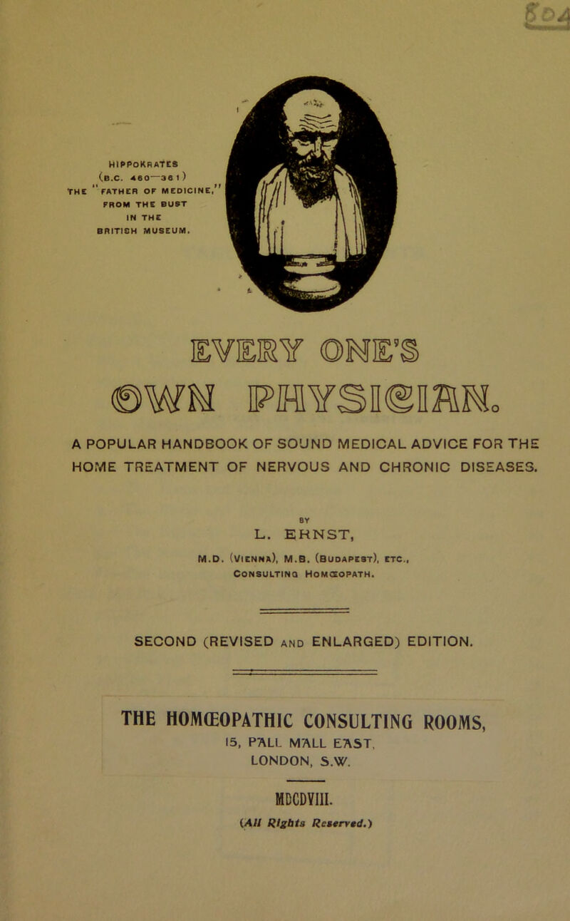 Ml^POKRATCS (b.C. 460—36 l) tHC father or medicine/' FROM THE BUST IN THC BRITISH MUSEUM. EVEKY ONE’ ©WM PHYSiem A POPULAR HANDBOOK OF SOUND MEDICAL ADVICE FOR THE HOME TREATMENT OF NERVOUS AND CHRONIC DISEASES. BY L. ERNST, M.D. (Vienna), M.B. (Budapest), etc., CONSULTiNQ Homoeopath. SECOND (REVISED and ENLARGED) EDITION. THE HOJVUEOPATHIC CONSULTING ROOMS, 15, PALL MALL EAST. LONDON, S.W. MDCDYIII. {All Rights Restrved.')