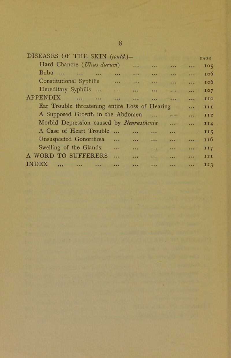 DISEASES OF THE SKIN {contd.)- PAGE Hard Chancre {Ulcus durum) ... 105 Bubo ... io6 Constitutional Syphilis ... io6 Hereditary Syphilis ... 107 APPENDIX ... no Ear Trouble threatening entire Loss of Hearing III A Supposed Growth in the Abdomen II2 Morbid Depression caused by Neurasthenia II4 A Case of Heart Trouble ... ”5 Unsuspected Gonorrhcea ... 116 Swelling of the. Glands 117 A WORD TO SUFFERERS ... 121 INDEX ... 123