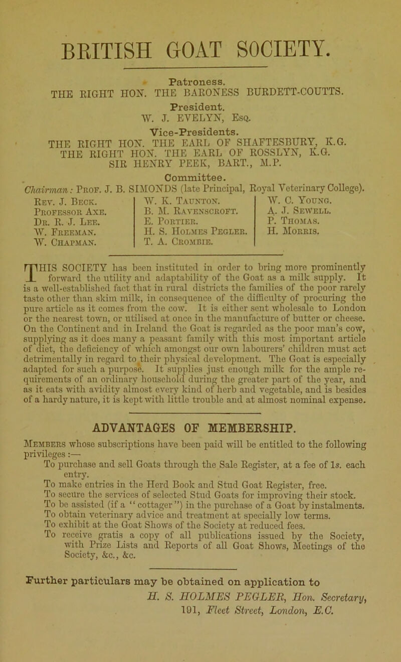 BRITISH GOAT SOCIETY Patroness. THE EIGHT HON. THE BARONESS BURDETT-COUTTS. President. W. J. EVELYN, Esq. Vice-Presidents. THE RIGHT HON. THE EARL OF SHAFTESBURY, K.G. THE RIGHT HON. THE EARL OF ROSSLYN, Iv.G. SIR HENRY PEEK, BART., M.P. Committee. Chairman: Prof. J. B. SIMON DS (late Principal, Royal Veterinary College). Rev. J. Beck. Professor Axe. Dr. R. J. Lee. W. Freeman. tV. Chapman. tV. K. Taunton. B. M. Ravenscroft. E. PORTIER. H. S. Holmes Pegler. T. A. Crombie. tV. C. Young. A. J. Sewell. P. Thomas. H. Morris. THIS SOCIETY has been instituted in order to bring moro prominently forward the utility and adaptability of the Goat as a milk supply. It is a well-established fact that in rural districts the families of the poor rarely taste other than skim milk, in consequence of the difficulty of procuring the pure article as it comes from the cow. It is either sent wholesale to London or tho nearest town, or utilised at once in the manufacture of butter or cheese. On the Continent and in Ireland the Goat is regarded as the poor man’s cow, supplying as it does many a peasant family with this most important article of diet, the deficiency of which amongst our own labourers’ children must act detrimentally in regard to^their physical development. Tho Goat is especially adapted for such a purpose. It supplies just enough milk for the ample re- quirements of an ordinary household during tho greater part of the year, and as it eats with avidity almost every kind of herb and vegetable, and is besides of a hardy nature, it is kept with little trouble and at almost nominal expense. ADVANTAGES OF MEMBERSHIP. Members whose subscriptions have been paid will be entitled to the following privileges:— To purchase and sell Goats through the Sale Register, at a fee of Is. each entry. To make entries in the Herd Book and Stud Goat Register, free. To secure the services of selected Stud Goats for improving their stock. To be assisted (if a “ cottager”) in the purchase of a Goat by instalments. To obtain veterinary advice and treatment at specially low terms. To exhibit at the Goat Shows of the Society at reduced fees. To receive gratis a copy of all publications issued by the Society, with Prize Lists and Reports of all Goat Shows, Meetings of the Society, &c., &c. Further particulars may he obtained on application to H. S. HOLMES PEGLER, Hon. Secretary, 101, Fleet Street, London, E.C.