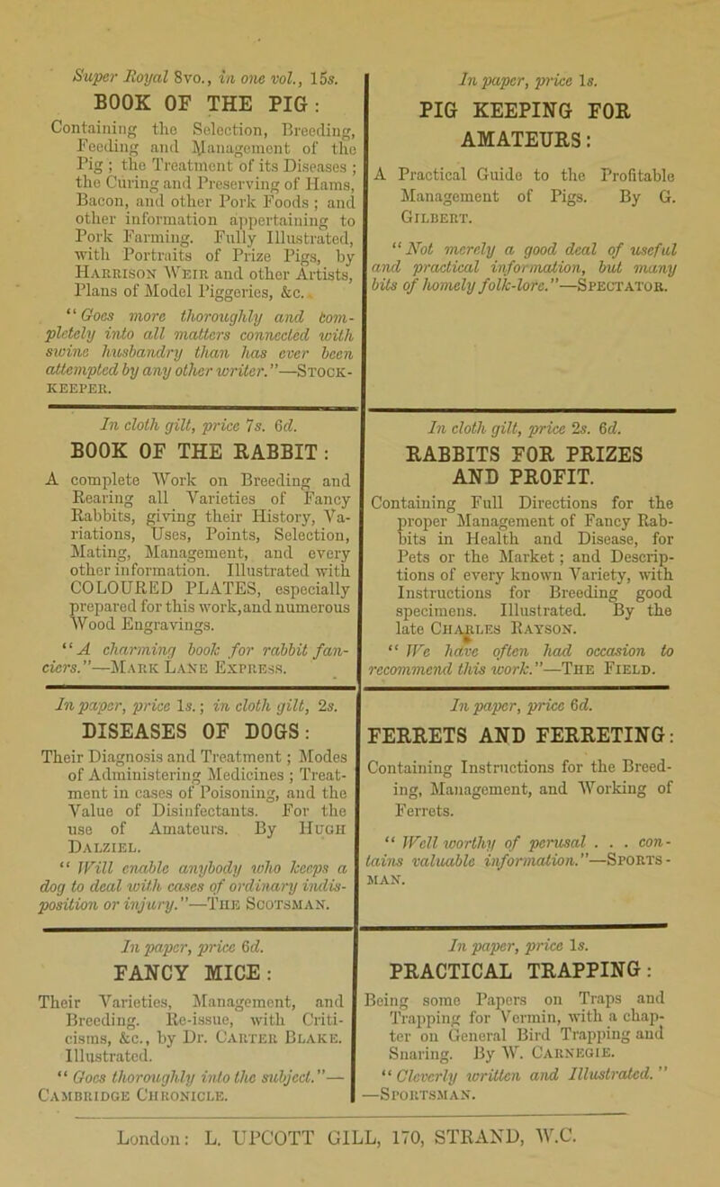 Super Royal 8vo., in one vol., 15s. BOOK OF THE PIG: Containing the Selection, Breeding, Reeding and Management of tlie Pig ; the Treatment of its Diseases ; the Curing and Preserving of Hams, Bacon, and other Pork Foods ; and other information appertaining to Pork Farming. Fully Illustrated, with Portraits of Prize Pigs, by ITaerison Weir and other Artists, Plans of Model Piggeries, &c.. “ Goes more thoroughly and bom- pletely into all matters connected %oith sioine husbandry than has ever been attempted by any other writer. ”—Stock- keeper. In paper, price Is. PIG KEEPING FOR AMATEURS: A Practical Guide to the Profitable Management of Pigs. By G. Gilbert. “Not merely a good deal of useful and practical information, but many bits of homely folk-lore.—Spectator. In cloth gilt, price 7 s. 6 d. BOOK OF THE RABBIT : A complete Work on Breeding and Rearing all Varieties of Fancy Rabbits, giving their History, Va- riations, Uses, Points, Selection, Mating, Management, and every other information. Illustrated with COLOURED PLATES, especially prepared for this work, and numerous Wood Engravings. “A charming book for rabbit fan- ciers.”—Mark Lane Express. In cloth gilt, price 2s. 6d. RABBITS FOR PRIZES AND PROFIT. Containing Full Directions for the proper Management of Fancy Rab- bits in Health and Disease, for Pets or the Market; and Descrip- tions of every known Variety, with Instructions for Breeding good specimens. Illustrated. By the late Charles Rayson. “ We hdve often had occasion to recommend this work.—The Field. In paper, price Is.; in cloth gilt, 2s. DISEASES OF DOGS: Their Diagnosis and Treatment; Modes of Administering Medicines ; Treat- ment in cases of Poisoning, and the Value of Disinfectants. For the use of Amateurs. By Hugh Dalziel. “ Will enable anybody who keeps a dog to deal with cases of ordinary indis- position or injury. ”—The Scotsman. In paper, price 6rf. FERRETS AND FERRETING: Containing Instructions for the Breed- ing, Management, and Working of Ferrets. “ Well worthy of pcnisal . . . con- tains valuable information.—Sports- man. In paper, price 6d. FANCY MICE: Their Varieties, Management, and Breeding. Re-issue, with Criti- cisms, &c., by Dr. Carter Brake. Illustrated. “ Goes thoroughly into the subject.— Cambridge Chronicle. In paper, price Is. PRACTICAL TRAPPING: Being some Papers on Traps and Trapping for Vermin, with a chap- ter on General Bird Trapping and Snaring. By W. Carnegie. “Cleverly written and Illustrated. —Sportsman. London: L. UPCOTT GILL, 170, STRAND, W.C.