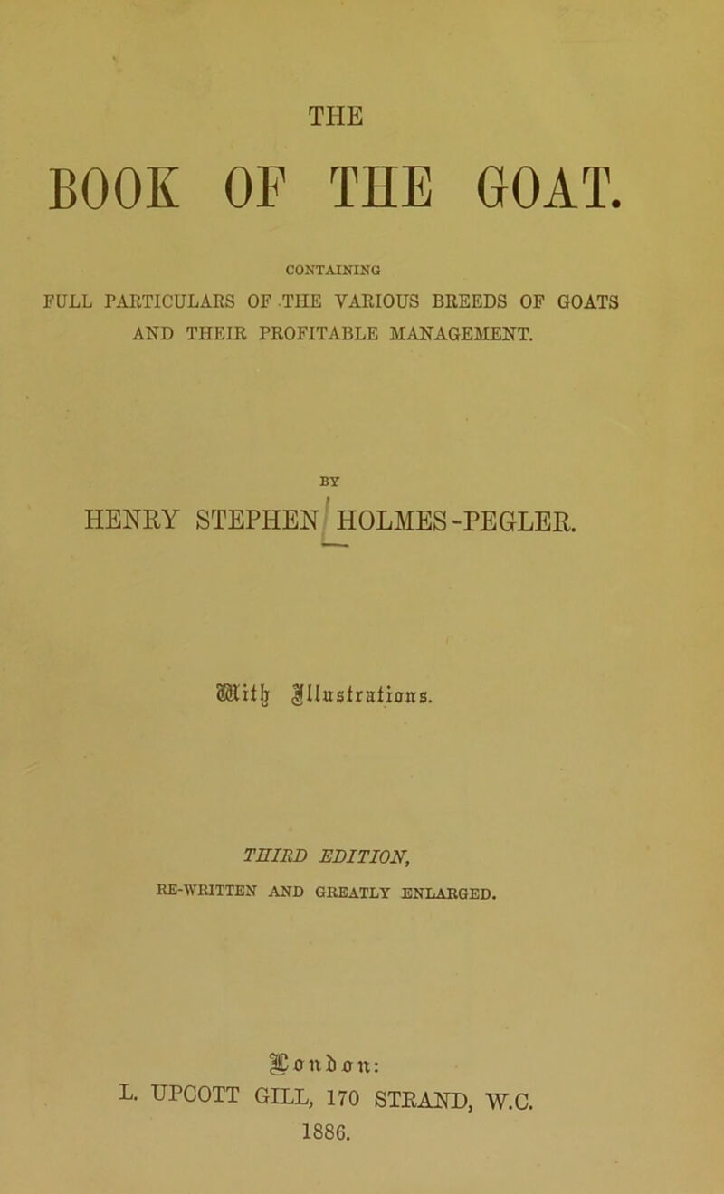 THE BOOK OF THE GOAT. CONTAINING FULL PARTICULARS OF THE VARIOUS BREEDS OF GOATS AND THEIR PROFITABLE MANAGEMENT. BY HENRY STEPHEN HOLMES-PEGLER. SRith Illustrations. THIRD EDITION, RE-WRITTEN AND GREATLY ENLARGED. |C o n b o it: L. UrCOTT GILL, 170 STKAND, W.C. 1886.