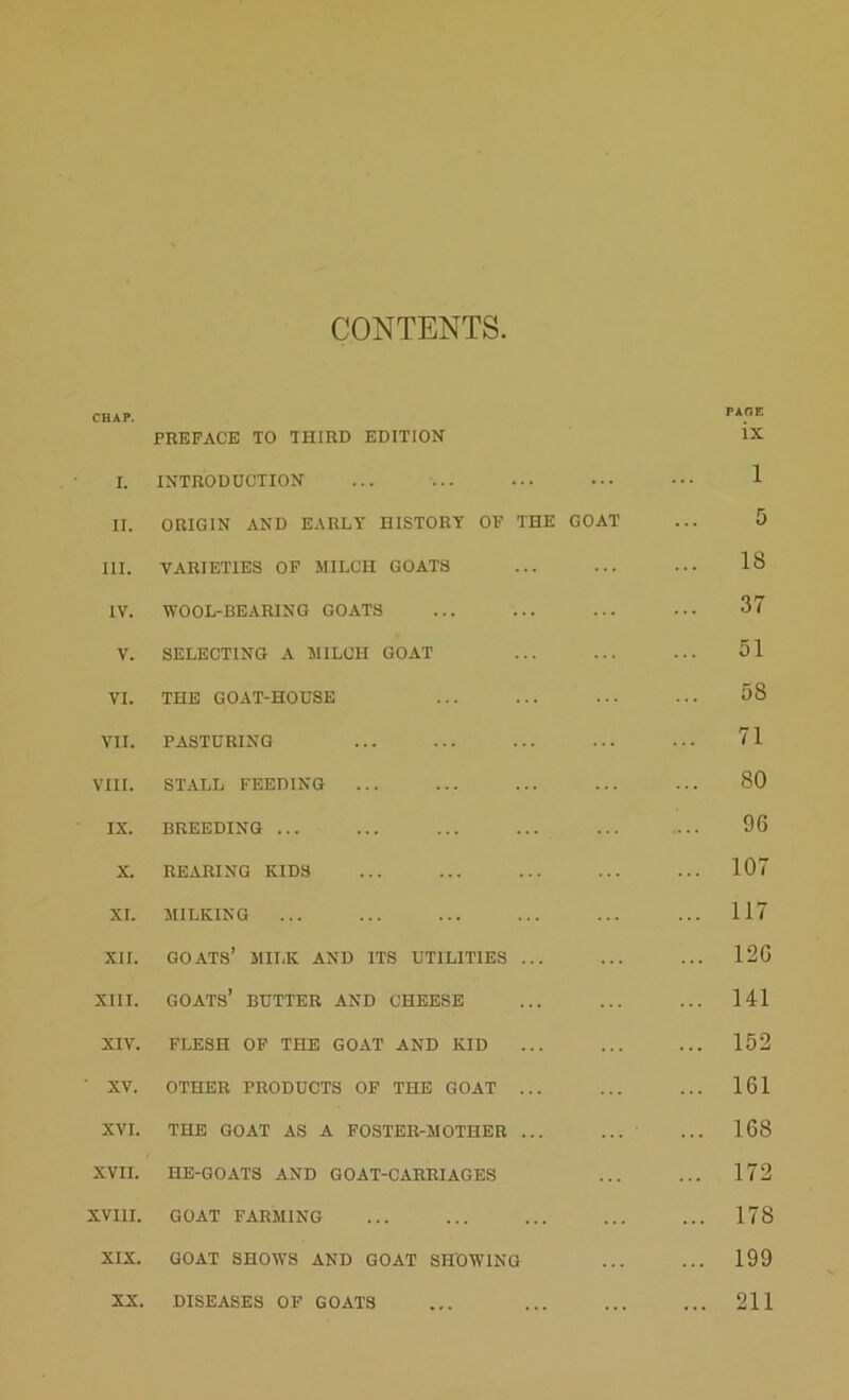CONTENTS CHAP. PAOE PREFACE TO THIRD EDITION ix I. INTRODUCTION ... 1 II. ORIGIN AND EARLY HISTORY OF THE GOAT 5 III. VARIETIES OF MILCH GOATS 18 IV. WOOL-BEARING GOATS ... ... 37 V. SELECTING A MILCH GOAT ... 51 VI. THE GOAT-HOUSE ... 58 VII. PASTURING ... 71 VIII. STALL FEEDING ... 80 IX. BREEDING ... 96 X. REARING KIDS ... 107 XI. MILKING ... ... 117 XII. GOATS’ MILK AND ITS UTILITIES ... ... 126 XIII. GOATS’ BUTTER AND CHEESE ... 141 XIV. FLESH OF THE GOAT AND KID ... ... 152 XV. OTHER PRODUCTS OF THE GOAT ... ... ... 161 XVI. THE GOAT AS A FOSTER-MOTHER ... ... 168 XVII. HE-GOATS AND GOAT-CARRIAGES ... 172 XVIII. GOAT FARMING ... 178 XIX. GOAT SHOWS AND GOAT SHOWING ... 199 XX. DISEASES OF GOATS ... 211