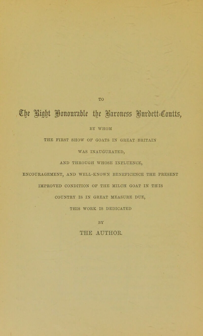 TO Be honourable tire baroness §urktt=tatts, BY WHOM THE FIRST SHOW OF GOATS IN GREAT BRITAIN WAS INAUGURATED, AND THROUGH WHOSE INFLUENCE, ENCOURAGEMENT, AND WELL-KNOWN BENEFICENCE THE PRESENT IMPROVED CONDITION OF THE MILCH GOAT IN THIS COUNTRY IS IN GREAT MEASURE DUE, THIS WORK IS DEDICATED BY THE AUTHOR.