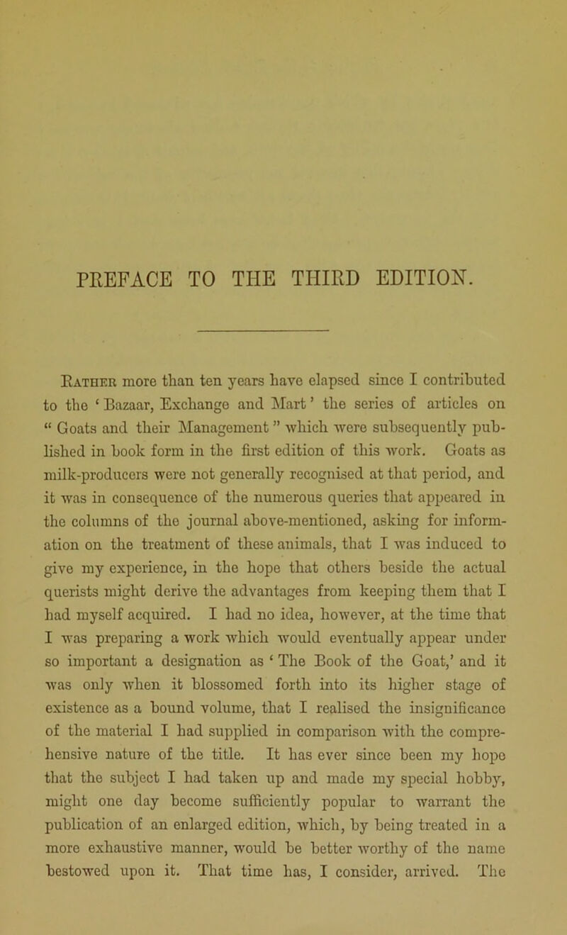 PREFACE TO THE THIRD EDITION. Rather more than ten years have elapsed since I contributed to the ‘ Bazaar, Exchange and Mart ’ the series of articles on “ Goats and their Management ” which were subsequently pub- lished in hook form in the first edition of this work. Goats as milk-producers were not generally recognised at that period, and it was in consequence of the numerous queries that appeared in the columns of the journal above-mentioned, asking for inform- ation on the treatment of these animals, that I was induced to give my experience, in the hope that others beside the actual querists might derive the advantages from keeping them that I had myself acquired. I had no idea, however, at the time that I was preparing a work which would eventually appear under so important a designation as ‘ The Book of the Goat,’ and it was only when it blossomed forth into its higher stage of existence as a bound volume, that I realised the insignificance of the material I had supplied in comparison with the compre- hensive nature of the title. It has ever since been my hope that the subject I had taken up and made my special hobby, might one day become sufficiently popular to warrant the publication of an enlarged edition, which, by being treated in a more exhaustive manner, would be better worthy of the name bestowed upon it. That time has, I consider, arrived. The