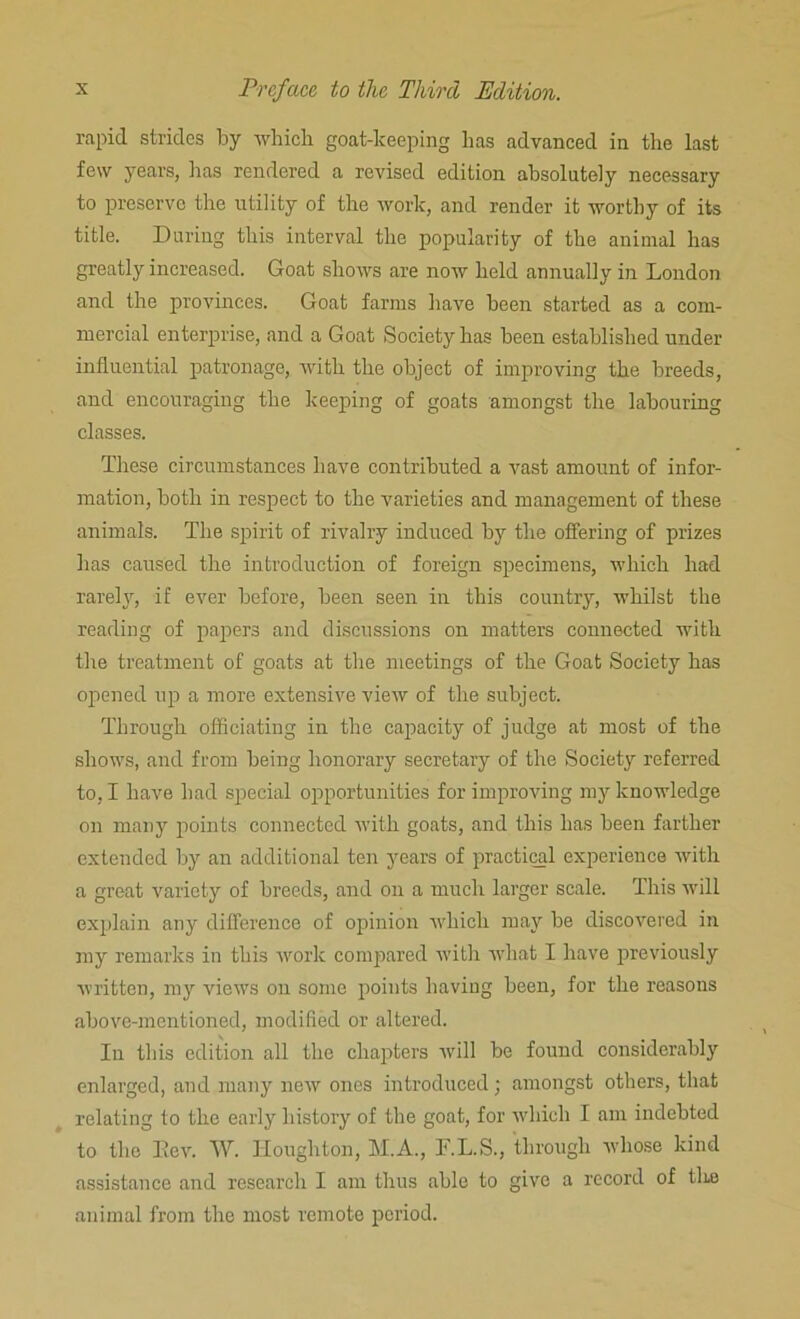 rapid strides by which goat-keeping has advanced in the last few years, has rendered a revised edition absolutely necessary to preserve the utility of the work, and render it worthy of its title. During this interval the popularity of the animal has greatly increased. Goat shows are now held annually in London and the provinces. Goat farms have been started as a com- mercial enterprise, and a Goat Society has been established under influential patronage, with the object of improving the breeds, and encouraging the keeping of goats amongst the labouring classes. These circumstances have contributed a vast amount of infor- mation, both in respect to the varieties and management of these animals. The spirit of rivalry induced by the offering of prizes has caused the introduction of foreign specimens, which had rarely, if ever before, been seen in this country, whilst the reading of papers and discussions on matters connected with the treatment of goats at the meetings of the Goat Society has opened up a more extensive vierv of the subject. Through officiating in the capacity of judge at most of the shows, and from being honorary secretary of the Society referred to, I have had special opportunities for improving my knowledge on many points connected with goats, and this has been farther extended by an additional ten years of practical experience with a great variety of breeds, and on a much larger scale. This will explain any difference of opinion which may be discovered in my remarks in this work compared with what I have previously written, my views on some points having been, for the reasons above-mentioned, modified or altered. In this edition all the chapters will be found considerably enlarged, and many new ones introduced; amongst others, that relating to the early history of the goat, for which I am indebted to the Lev. W. Houghton, M.A., F.L.S., through whose kind assistance and research I am thus able to give a record of the animal from the most remote period.