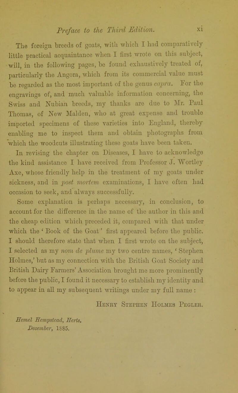 The foreign breeds of goats, with which I had comparatively little practical acquaintance when I first wrote on this subject, will, in the following pages, be found exhaustively treated of, particularly the Angora, which from its commercial value must be regarded as the most important of the genus capra. For the engravings of, and much valuable information concerning, the Swiss and Nubian breeds, my thanks are due to Mr. Paul Thomas, of New Malden, who at great expense and trouble imported specimens of these varieties into England, thereby enabling me to inspect them and obtain photographs from which the woodcuts illustrating these goats have been taken. In revising the chapter on Diseases, I have to acknowledge the kind assistance I have received from Professor J. AVortlcy Axe, whose friendly help in the treatment of my goats under sickness, and in post mortem examinations, I have often had occasion to seek, and always successfully. Some explanation is perhaps necessary, in conclusion, to account for the difference in the name of the author in this and the cheap edition which preceded it, compared with that under which the ‘ Book of the Goat ’ first appeared before the public. I should therefore state that when I first wrote on the subject, I selected as my nom de plume my two centre names, ‘ Stephen Holmes,’ but as my connection with the British Goat Society and British Dairy Farmers’Association brought me more prominently before the public, I found it necessary to establish my identity and to appear in all my subsequent writings under my full name : Henry Stephen Holmes Pegler. Hcmcl Hempstead, Herts. December, 1SS5.