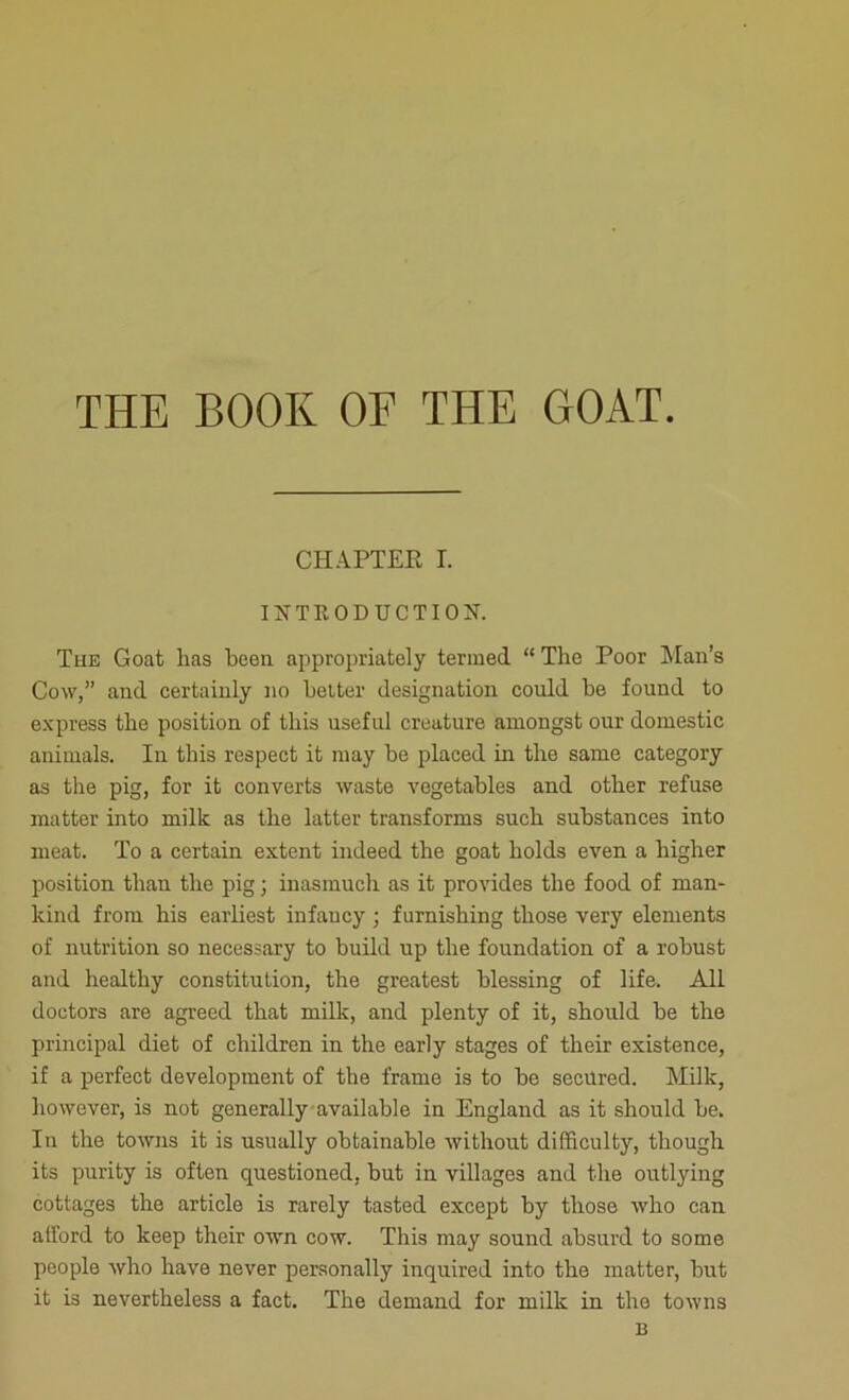 THE BOOK OF THE GOAT. CHAPTEE T. INTRODUCTION. The Goat has been appropriately termed “ The Poor Man’s Cow,” and certainly no belter designation could be found to express the position of this useful creature amongst our domestic animals. In this respect it may be placed in the same category as the pig, for it converts waste vegetables and other refuse matter into milk as the latter transforms such substances into meat. To a certain extent indeed the goat bolds even a higher position than the pig; inasmuch as it provides the food of man- kind from bis earliest infancy ; furnishing those very elements of nutrition so necessary to build up the foundation of a robust and healthy constitution, the greatest blessing of life. All doctors are agreed that milk, and plenty of it, should be the principal diet of children in the early stages of their existence, if a perfect development of the frame is to be secured. Milk, however, is not generally available in England as it should be. In the towns it is usually obtainable without difficulty, though its purity is often questioned, but in villages and the outlying cottages the article is rarely tasted except by those who can afford to keep their own cow. This may sound absurd to some people who have never personally inquired into the matter, but it is nevertheless a fact. The demand for milk in the towns B