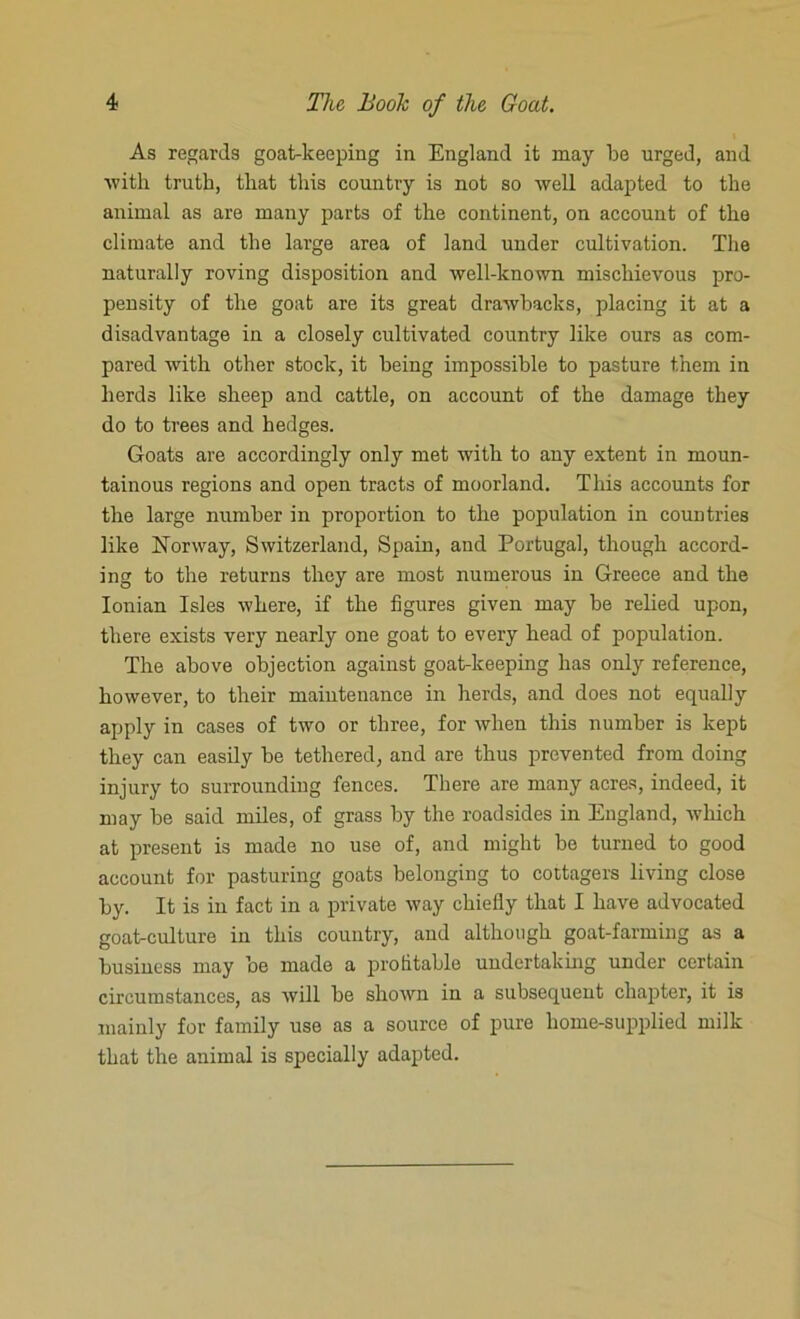 As regards goat-keeping in England it may be urged, and with truth, that this country is not so well adapted to the animal as are many parts of the continent, on account of the climate and the large area of land under cultivation. The naturally roving disposition and well-known mischievous pro- pensity of the goat are its great drawbacks, placing it at a disadvantage in a closely cultivated country like ours as com- pared with other stock, it being impossible to pasture them in herds like sheep and cattle, on account of the damage they do to trees and hedges. Goats are accordingly only met with to any extent in moun- tainous regions and open tracts of moorland. This accounts for the large number in proportion to the population in countries like Norway, Switzerland, Spain, and Portugal, though accord- ing to the returns they are most numerous in Greece and the Ionian Isles where, if the figures given may be relied upon, there exists very nearly one goat to every head of population. The above objection against goat-keeping has only reference, however, to their maintenance in herds, and does not equally apply in cases of two or three, for when this number is kept they can easily be tethered, and are thus prevented from doing injury to surrounding fences. There are many acres, indeed, it may be said miles, of grass by the roadsides in England, which at present is made no use of, and might be turned to good account for pasturing goats belonging to cottagers living close by. It is in fact in a private way chiefly that I have advocated goat-culture in this country, and although goat-farming as a business may be made a profitable undertaking under certain circumstances, as will be shown in a subsequent chapter, it is mainly for family use as a source of pure home-supplied milk that the animal is specially adapted.