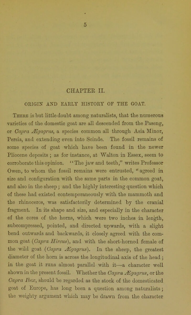 CHAPTER II. ORIGIN AND EARLY HISTORY OF THE GOAT. There is but little doubt among naturalists, that the numerous varieties of the domestic goat are all descended from the Paseng, or Capra JEgagrus, a species common all through Asia Minor, Persia, and extending even into Scinde. The fossil remains of some species of goat which have been found in the newer Pliocene deposits ; as for instance, at Walton in Essex, seem to corroborate this opinion. ‘ ‘ The jaw and teeth,” writes Professor Owen, to whom the fossil remains were entrusted, “ agreed in she and configuration with the same parts in the common goat, and also in the sheep; and the highly interesting question which of these had existed contemporaneously with the mammoth and the rhinoceros, was satisfactorily determined by the cranial fragment. In its shape and size, and especially in the character of the cores of the horns, which were two inches in length, subcompressed, pointed, and directed upwards, with a slight bend outwards and backwards, it closely agreed with the com- mon goat (Capra Hircus), and with the short-horned female of the wild goat (Capra s.Egagrus). In the sheep, the greatest diameter of the horn is across the longitudinal axis of the head; in the goat it runs almost parallel with it—-a character well shown in the present fossil. Whether the Capra Egagrus, or the Capra Ibex, should be regarded as the stock of the domesticated goat of Europe, has long been a question among naturalists; the weighty argument which may be drawn from the character
