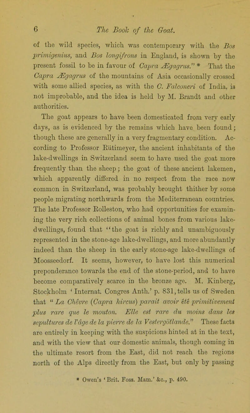 of the wild species, which was contemporary with the Bos primigenius, and Bos longifrons in England, is shown by the present fossil to he in favour of Capra JEgagrus. * That the Capra JEgagrus of the mountains of Asia occasionally crossed with some allied species, as with the C. Falconeri of India, is not improbable, and the idea is held by M. Brandt and other authorities. The goat appears to have been domesticated from very early days, as is evidenced by the remains which have been found; though these are generally in a very fragmentary condition. Ac- cording to Professor Piitiineyer, the ancient inhabitants of the lake-dwellings in Switzerland seem to have used the goat more frequently than the sheep; the goat of these ancient lakemen, which apparently differed in no respect from the race now common in Switzerland, was probably brought thither by some people migrating northwards from the Mediterranean countries. The late Professor Eolleston, who had opportunities for examin- ing the very rich collections of animal bones from various lake- dwellings, found that “the goat is richly and unambiguously represented in the stone-age lake-dwellings, and more abundantly indeed than the sheep in the early stone-age lake-dwellings of Moosseedorf. It seems, however, to have lost this numerical preponderance towards the end of the stone-period, and to have become comparatively scarce in the bronze age. M. Kinberg, Stockholm ‘ Internat. Congres Anth.’ p. 831, tells us of Sweden that “ La Chevre (Capra hircus) parait avoir ete primitivement plus rare que le mouton. Elle est rare du moius dans les sepultures de Vdge de la pierre de la Vestergotlande.” These facts are entirely in keeping with the suspicions hinted at in the text, and with the view that our domestic animals, though coming in the ultimate resort from the East, did not reach the regions north of the Alps directly from the East, but only by passing * Owen’s ‘Brit. Foss. Mam.’ &c., p. 490.